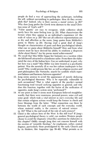 Psychology of Religion 103
people do find a way of approaching the archetypes, including
the self, without succumbing to pathologies. H o w do they accom-
plish this? Indeed, why is their success a moral victory (p. 26)?
W h y does Jung prefer the Greek term daimon to the usual Chris-
tian sense of "God's will"?
11. "Value quanta" are easy to recognize, while collective ideals
rarely have the same feeling tone (p. 29). What characterizes the
former when they appear in an individual's experience (cf. the
scale of values on p. 28)? But not all collective representations are
as dry and affectless as the norm; Jung quotes from Holderlin's
poem to liberty (p. 29). Having read a great deal of Jung's
thought on characteristics of poets and their psychological talents,
what can w e guess about Holderlin himself? H o w and from what
sources must he have derived his ability to reinform a shopworn
cliche about liberty? Are his poems moral achievements?
12. W e recall that Miss Miller began her fantasies on a vacation when
she felt herself attracted to a handsome sailor. From there she elabo-
rated the story of the Indian hero. Can we understand, in part, why
her hero was a male? Miss Miller was later treated as a psychiatric
patient. W a s she mentally ill or was her culture inadequate to her
needs? W h y would persons like her, as well as religious mystics and
poet-philosophers like Nietzsche, search for symbols which repre-
sent balance and harmony between opposites?
13. Jung seems anxious to avoid the appearance of merely deducing
his psychological theorems. W h y is he especially vulnerable to
such accusations? That is, what aspects of the psyche's normal
functioning tend toward unifying opposites in general, and why
does this function, together with the factor of the unification of
opposites, make Jung's system seem "preformed"?
14. At one point in time it seems most Europeans believed straightfor-
wardly that there were numinous, personal powers, some evil and
some good, which took a vital interest in one's everyday life and
that certain religious actions would keep the former in check and
force blessings from the latter. "What connection can there be
between the world of such concepts and the everyday world,
whose material reality is the concern of natural science .
(p. 35)? What is the end result of the rule of such sciences?
15. Christ is the culture hero of the West. Is this still true? If Jung s
general psychological theory is valid, can modern Western people
choose to avoid the dogmatic (churchly) assertions he elaborates in
this chapter? Oddly enough Jung does not concern himself with
the niceties of "scientific theology"; he emphasizes, rather, central
dogmas, particularly those promulgated by the early Church and
by its thinkers, like Augustine (pp. 38-40). What permits us to
 