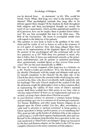 Psychology of Religion 105
can be derived from . its statements" (p. 61). Why would his
friend, Victor White, find Jung very close to the heretical Mani-
chaeans? What psychological rationale does Jung offer in his
defense against these charges? If the dualisms he finds throughout
both religious and deep psychological thought are merely the
result of our consciousness, which ascribes oppositional qualities to
all it perceives, how can he employ them to predict future behav-
iors? W e saw him accomplish this feat in his 1918 essay, "The
Role of the Unconscious." H e seems to accomplish similar feats
with regard to the behavior of his patients.
21. This question in turn leads us back to the problem of the Anti-
christ and the reality of evil in history as well as the existence of
an evil aspect of ourselves. H o w does Jung collapse these three
issues in his representations of the dogmatic figure of Christ and
the portrait of the psychological self (the archetypal self) in the
two quaternio on p. 63? With these two portraits in mind, why
does it follow that (1) Jesus was understood correctly as the princi-
pium individuationis, and (2) patients in analytical psychology
draw spontaneously mandala figures as they recover from severe
crises? (We see this most dramatically in M D R . )
22. The issue of veracity reappears when Jung says in a footnote, on
p. 66, "Psyche is reality par excellence." If so, why does he not sim-
ply identify Christianity with the simple and ultimate truth and so
tie himself completely to the Church? O n the other side, if the
Church has always known the essential truths which Jung has redis-
covered in his clinic, why does it not identify itself completely with
his teachings? The early Church employed the symbol of the fish;
the alchemists sought the philosopher's stone in their c o m m o n effort
at representing the validity of their vision of Christ's essential
nature. Both these symbols have little power in our time: what or
w h o has replaced them? If there are no replacements and none are
needed, can Jung's basic claims about Christ be accurate?
23. In non-Christian cultures w e presume a c o m m o n human biology
and psychology give rise to a c o m m o n set of archetypal constraints.
Yet Taoism, Buddhism, and other major Eastern religions do not
depend upon the Christ symbol. Can they offer, nevertheless, a
valid road to salvation or spiritual resolution? Is being perfect in
Christ equivalent to being a perfect person, or is it something else?
W h y must one take up the burden of wholeness if he or she wishes to
avoid living in a world which appears fundamentally alien and con-
flictual? Is the wholeness Jung describes here equivalent to the con-
cept mentioned in Third Force psychologies? (Jung was fascinated
by the East and Eastern religion; see the index to the C W for more
complete references to his many comments on both subjects.)
 