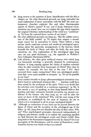 106 Reading Jung
24. Jung returns to the question of Jesus' identification with the fish in
chapter six. O n what theoretical grounds can Jung contradict the
usual explanation of Jesus' association with the fish? D o most con-
temporary churches explicate this and other theriomorphic
aspects of Christ's nature? If not, and if Jung's historical recon-
structions are sound, how can w e explain the gap which separates
the original Christian understanding of the creed as a "symbolum"
(p. 73) from the watered-down version of our times?
25. O n what additional grounds can Jung say, "But the sudden activa-
tion of the [fish] symbol" (p. 73) makes him suspect a second,
major source for its association to Christ. There follows a long
section which explicates ancient and medieval astrological specu-
lations about the particular arrangements of the heavens which
foretold the birth of Christ, and after his birth, the next great
cataclysm, etc. (For explanations of the astrological signs Jung
uses, see any good dictionary, e.g., the appendix to Webster's
N e w Collegiate Dictionary [1975].)
26. Like alchemy, the other great medieval science with which Jung
was fascinated, astrology is generally despised by contemporary
thinkers. Is Jung arguing against the claims of modern scientists
when he takes seriously these horoscopes of Christ? H o w does he
explain, for example, the fact that in the year 7 B.C. there
occurred three major conjunctions? H o w can astrological predic-
tions that "were quite possible in antiquity" (p. 79) not be possible
in our time?
27. Even readers friendly to Jung's phenomenological orientation may
find it hard to understand sentences like, "... Joachim could have
been seized by the archetype of the spirit. There is no doubt that
his activities were founded on a numinous experience" (p. 85). Is
this merely a way of speaking, or does Jung himself believe that
Joachim and other visionaries foretold accurately our present con-
ditions? If the former, why does Jung say w e will be safer the
more w e know of the Antichrist? W h y will the next swing of the
pendulum, as symbolized by the aeon of Aquarius, be one in
which evil is recognized in all its actual, ontological depth?
28. "Although no connection of any kind can be proved between the
figure of Christ and the inception of the astrological age of the
fishes' (p. 92), Jung does not abandon the idea of their union. W h y
not? What psychological principles, discovered independently of
religious speculations, enable us to explain the surprising parallels
w e find between the astrological events and Christ's birth? Does
Jung believe the Renaissance happened merely by chance? Or is our
perception of the Renaissance, and its actors of themselves, condi-
tioned by factors over which w e have no control?
 