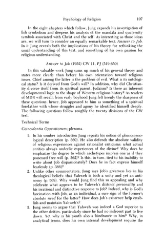 Psychology of Religion 107
In the eight chapters which follow, Jung expands his investigation of
fish symbolism and deepens his analysis of the mandala and quaternity
symbols associated with Christ and the self. As interesting as those ideas
are, w e will turn to consider an equally remarkable text, Answer to Job.
In it Jung reveals both the implications of his theory for rethinking the
usual understanding of this text, and something of his own passion for
religious understanding.
Answer to Job (1952) CW 11, PJ (519-650)
In this valuable work Jung sums up much of his general theory and
states more clearly than before his own orientation toward religious
issues. Chief among the latter is the problem of evil. What is its ontologi-
cal status? Is it derived from God's will? In addition, why did Christian-
ity divorce itself from its spiritual parent, Judaism? Is there an inherent
developmental logic to the shape of Western religious history? As readers
of M D R will recall, from early boyhood Jung felt keenly the sharpness of
these questions; hence. Job appeared to him as something of a spiritual
forefather with whose struggles and agony he identified himself deeply.
The following questions follow roughly the twenty divisions of the C W
text.
Technical Terms
Coincidentia Oppositorum; pleroma.
1. In his somber introduction Jung repeats his notion of phenomeno-
logical description (p. 360). H e also defends the absolute validity
of religious experiences against rationalist criticisms: what actual
entities always underlie experiences of the divine? W h y does he
emphasize the degree to which archetypes impress one as if they
possessed free will (p. 362)? Is this, in turn, tied to his inability to
write about Job dispassionately? Does he in fact express himself
fearlessly (p. 366)?
2. Unlike other commentators, Jung says Job's greatness lies in his
theological beliefs: that Yahweh is both a unity and yet an anti-
nomy (p. 369). W h y would Jung find this so appealing and why
celebrate what appears to be Yahweh's distinct personality and
his irrational and distinctive response to Job? Indeed, why is G o d s
fascination with Job, as an individual, a sure sign of the former's
absolute need for the latter? H o w does Jobs existence help estab-
lish and maintain Yahweh's?
3. Jung seems to argue that Yahweh was indeed a God superior to
the other deities, particularly since he had no indecent past to live
down. Yet why is his youth also a hindrance to him? W h y , in
analytical terms, does his own internal development require the
 