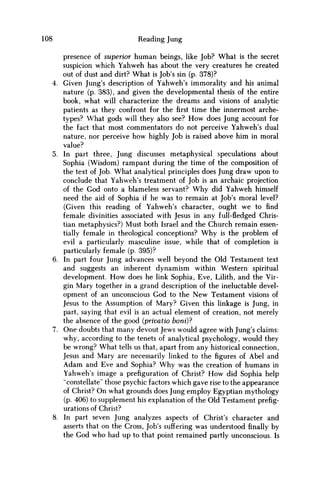 108 Reading Jung
presence of superior human beings, like Job? What is the secret
suspicion which Yahweh has about the very creatures he created
out of dust and dirt? What is Job's sin (p. 378)?
4. Given Jung's description of Yahweh's immorality and his animal
nature (p. 383), and given the developmental thesis of the entire
book, what will characterize the dreams and visions of analytic
patients as they confront for thefirsttime the innermost arche-
types? What gods will they also see? H o w does Jung account for
the fact that most commentators do not perceive Yahweh's dual
nature, nor perceive how highly Job is raised above him in moral
value?
5. In part three, Jung discusses metaphysical speculations about
Sophia (Wisdom) rampant during the time of the composition of
the text of Job. What analytical principles does Jung draw upon to
conclude that Yahweh's treatment of Job is an archaic projection
of the God onto a blameless servant? W h y did Yahweh himself
need the aid of Sophia if he was to remain at Job's moral level?
(Given this reading of Yahweh's character, ought we to find
female divinities associated with Jesus in any full-fledged Chris-
tian metaphysics?) Must both Israel and the Church remain essen-
tially female in theological conceptions? W h y is the problem of
evil a particularly masculine issue, while that of completion is
particularly female (p. 395)?
6. In part four Jung advances well beyond the Old Testament text
and suggests an inherent dynamism within Western spiritual
development. H o w does he link Sophia, Eve, Lilith, and the Vir-
gin Mary together in a grand description of the ineluctable devel-
opment of an unconscious God to the N e w Testament visions of
Jesus to the Assumption of Mary? Given this linkage is Jung, in
part, saying that evil is an actual element of creation, not merely
the absence of the good (privatio boni)?
7. One doubts that many devout Jews would agree with Jung's claims:
why, according to the tenets of analytical psychology, would they
be wrong? What tells us that, apart from any historical connection,
Jesus and Mary are necessarily linked to the figures of Abel and
A d a m and Eve and Sophia? W h y was the creation of humans in
Yahweh's image a prefiguration of Christ? H o w did Sophia help
"constellate" those psychic factors which gave rise to the appearance
of Christ? O n what grounds does Jung employ Egyptian mythology
(p. 406) to supplement his explanation of the Old Testament prefig-
urations of Christ?
8. In part seven Jung analyzes aspects of Christ's character and
asserts that on the Cross, Job's suffering was understood finally by
the God who had up to that point remained partly unconscious. Is
 