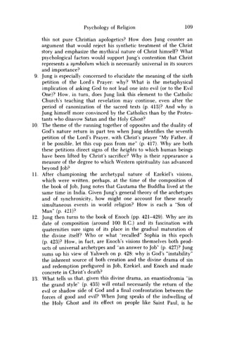 Psychology of Religion 109
this not pure Christian apologetics? How does Jung counter an
argument that would reject his synthetic treatment of the Christ
story and emphasize the mythical nature of Christ himself? What
psychological factors would support Jung's contention that Christ
represents a symbolum which is necessarily universal in its sources
and importance?
9. Jung is especially concerned to elucidate the meaning of the sixth
petition of the Lords Prayer: why? What is the metaphysical
implication of asking God to not lead one into evil (or to the Evil
One)? H o w , in turn, does Jung link this element to the Catholic
Church's teaching that revelation may continue, even after the
period of canonization of the sacred texts (p. 413)? And why is
Jung himself more convinced by the Catholics than by the Protes-
tants who disavow Satan and the Holy Ghost?
10. The theme of the running together of opposites and the duality of
God's nature return in part ten when Jung identifies the seventh
petition of the Lord's Prayer, with Christ's prayer "My Father, if
it be possible, let this cup pass from m e " (p. 417). W h y are both
these petitions direct signs of the heights to which human beings
have been lifted by Christ's sacrifice? W h y is their appearance a
measure of the degree to which Western spirituality has advanced
beyond Job?
11. After championing the archetypal nature of Ezekiel's visions,
which were written, perhaps, at the time of the composition of
the book of Job, Jung notes that Gautama the Buddha lived at the
same time in India. Given Jung's general theory of the archetypes
and of synchronicity, how might one account for these nearly
simultaneous events in world religion? H o w is each a "Son of
Man" (p. 421)?
12. Jung then turns to the book of Enoch (pp. 421-429). W h y are its
date of composition (around 100 B.C.) and its fascination with
quaternities sure signs of its place in the gradual maturation of
the divine itself? W h o or what "recalled" Sophia in this epoch
(p. 423)? H o w , in fact, are Enoch's visions themselves both prod-
ucts of universal archetypes and "an answer to Job" (p. 427)? Jung
sums up his view of Yahweh on p. 428: why is God's "instability"
the inherent source of both creation and the divine drama of sin
and redemption prefigured in Job, Ezekiel, and Enoch and made
concrete in Christ's death?
13. What tells us that, given this divine drama, an enantiodromia "in
the grand style" (p. 433) will entail necessarily the return of the
evil or shadow side of God and afinalconfrontation between the
forces of good and evil? W h e n Jung speaks of the indwelling of
the Holy Ghost and its effect on people like Saint Paul, is he
 