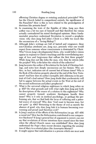 110 Reading Jung
affirming Christian dogma or restating analytical principles? Why
has the Church failed to comprehend entirely the significance of
the Paraclete? H o w is this in turn related to the promulgation of
doctrines like privatio boni?
14. In examining the texts of the Epistles of John, Jung says their
author was a bit too sure of himself and that therefore his visions
actually contradicted his stated theological opinions. Many funda-
mentalist preachers understand Revelation to record a prophetic
vision: why does Jung feel John's Christ is a little too much like
the unconscious of a "loving-Bishop"?
15. Although John's writings are full of hatred and vengeance, these
non-Christian attributes are, Jung says, precisely what one would
expect from someone whose consciousness is dominated by Christ.
W h y ? Given Jung's developmental thesis, why would John's visions
appear in response to Christ's teachings and the overwhelming mes-
sage of love and forgiveness that suffuse thefirstthree gospels?
While Jung does not like John the man, why does he esteem John
the prophet? W h y is the latter the vehicle of the collective?
16. Jung lacerates the author of Revelation for his lack of Christian feel-
ings, and notes how deeply unconscious are his themes. W h y are
they, in fact, indicators not of current but of future times? W h y is
the Book of Revelation properly placed at the end of the N e w Testa-
ment? And how does its author exemplify Job's dilemma in his por-
trait of God's dual nature? Does Jung doubt that synchronicity will
fail to appear between the actual events in the West at the end of
the second millennium and John's prophecies?
17. What is the universal religious nightmare to which Jung refers on
p. 453? O n what grounds and with what right does Jung put forth
his descriptions of the source of a solution to this nightmare? W h y
cannot properly trained, academic theologians handle these
issues? W h y is it only in medical psychology, or perhaps the per-
forming arts, that w e find both the locus of suffering and a poten-
tial source of renewal? W h y does "God want to become man, but
not quite" (p. 456)? Returning to the theme of evil as merely the
absence of good, why does Jung link it to humans becoming over-
weening and proud (and therefore evil)?
18. Is Jung's analysis of the effects of the Reformation (on pp. 457-458)
a causal one? H o w has the Reformation contributed to our compara-
tive blackness? If Jung's general line of argument is correct, can one
say that revelations of divine intentions have ceased since the time
when the official Church canon was established? H o w does Jung
understand the Pope's then recent decision regarding the assump-
tion of Mary to a celestial place (the Assumptio Mariae)?
19. It might appear that individuation is a process which one must seek
 