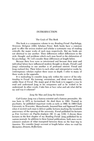 I N T R O D U C T I O N
The Goals of This Book
This book is a companion volume to my Reading Freud: Psychology,
Neurosis, Religion (1983, Scholars Press). Both books have a c o m m o n
goal: to offer the serious student and scholar a systematic way of reading
critically the major works of each m a n respectively. But m y books are
not identical to one another. Their differences reflect differences in the
style, thought, and problems which each m a n faced in the elaboration of
his psychology. W e will consider those differences at length below.
Because their lives were so intertwined and because their joint and
individual labors have influenced modern thought so deeply, Freud's and
Jung's relationship to one another is of profound interest. Freud and
Jung realized this. Their letters to each other and interpretative works by
contemporary scholars explore these issues in depth. I refer to many of
these works in the appendix.
It is misleading to consider Jung only within the context of his rela-
tionship to Freud. His training, orientations, and ideals were distinctly
unlike those of Freud. The major goal of this book is to suggest a way to
read and understand Jung in his uniqueness and as he wished to be
understood. In other words, I take him at face value and ask what did he
say and was it coherent?
Jung the Man and Jung the Scientist
Carl Gustav Jung was a famous scientist and a famous personality. He
was born in 1875 in Switzerland. H e died there in 1961. Trained in
psychiatry, he published important works as early as 1902. In 1909 Clark
University in Worcester, Massachusetts, honored him and Sigmund Freud
when it invited each m a n to deliver public lectures marking the twentieth
anniversary of the opening of the university. Freud published his lectures
as Five Lectures on Psycho-Analysis (SE 11, pp. 3-55). I discuss these
lectures in the first chapter of m y Reading Freud. Jung published his in
various journals. In addition to these formal publications, both m e n wrote
extensive analyses of what transpired between them on the boat trip to
America. W e consider Jung's account at length below when w e read his
Memories, Dreams, Reflections.
 