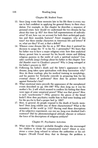 116 Reading Jung
Chapter III, Student Years
13. Since Jung wrote these memoirs late in his life there is every rea-
son to feel confident in applying his general theory to their eluci-
dation. For example, in this chapter he describes a sequence of
personal crises: how should w e understand the two dreams he has
about this time (p. 85)? Are these full representations of individu-
ation? If not, how can w e account for both their archetypal quali-
ties and their mandala features? Faust reappears: why at this
time? Are there similar characters in American life and letters? If
so, what are they? If not, is that a deficit?
14. Whence come dreams like his on p. 88? H o w does it portend his
decision to assign the "I" to his No. 1 personality? W e learn that
his father was to have a major religious crisis: how does analytical
theory permit him to account for his boyish visions and lifelong
religious passions in the midst of such a spiritual malaise? Con-
sider carefully Jung's feelings about his father in this chapter: how
did Hamlet react to Claudius's prayers? W h y is Jung outraged at
his father's prayers (p. 93)?
15. Following his father's death and the latter's appearance in his
dreams, Jung takes upon spiritualism with deep fascination: why?
H o w do these readings, plus his medical training in morphology,
and his passion for Nietzsche coincide in preparing him for his
eventual choice of profession? H o w does he protect himself
against Nietzsche's fate?
16. What emotional states precede the appearance of the unexplained
events described on pp. 104-106? W h y does Jung say it was his
mother's No. 2 self which seemed to confirm his feeling that these
were signs of some unnatural power? What was that power? H o w
is each "synchronistic"? (Why preserve the pieces of the bread
knife?) H o w does psychiatry enable him to find some healing and
for the psyche to find a proper bed (p. 109)?
17. H o w , in general, do people respond to the death of family m e m -
bers? Does Jung exhibit any of these characteristics? What is the
monastery of the world (p. 112)? Having read these descriptions
of his subjective experiment, can one say Jung ever doubted God's
existence? Did his phenomenological attitude obscure or enhance
the force of his descriptions of religious artifacts?
Chapter IV, Psychiatric Activities
18. What were the woman's probable thoughts when she encouraged
her children to drink the contaminated water? About so mon-
strous a crime Jung refused to inform the authorities or his col-
leagues. (Would Freud deny that in therapy the problem is
 