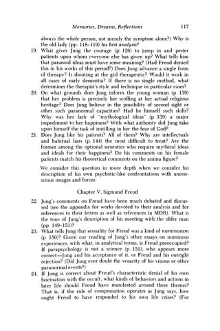 Memories, Dreams, Reflections 117
always the whole person, not merely the symptom alone?) Why is
the old lady (pp. 118-119) hisfirstanalysis?
19. What gives Jung the courage (p. 126) to jump in and pester
patients upon w h o m everyone else has given up? What tells him
that paranoid ideas must have some meaning? (Had Freud denied
this in his works of this period?) Does Jung advance a single form
of therapy? Is shouting at the girl therapeutic? Would it work in
all cases of early dementia? If there is no single method, what
determines the therapist's style and technique in particular cases?
20. O n what grounds does Jung inform the young w o m a n (p. 139)
that her problem is precisely her scoffing at her actual religious
heritage? Does Jung believe in the possibility of second sight or
other such paranormal capacities? Had he himself such skills?
W h y was her lack of "mythological ideas" (p. 139) a major
impediment to her happiness? With what authority did Jung take
upon himself the task of instilling in her the fear of God?
21. Does Jung like his patients? All of them? W h y are intellectuals
and habitual liars (p. 144) the most difficult to treat? Are the
former among the optional neurotics who require mythical ideas
and ideals for their happiness? D o his comments on his female
patients match his theoretical comments on the anima figure?
We consider this question in more depth when we consider his
description of his own psychotic-like confrontations with uncon-
scious images and forces.
Chapter V, Sigmund Freud
22. Jung's comments on Freud have been much debated and discus-
sed (see the appendix for works devoted to their analysis and for
references to their letters as well as references in M D R ) . What is
the tone of Jungs description of his meeting with the older man
(pp. 149-151)?
23. What tells Jung that sexuality for Freud was a kind of numinosum
(p. 150)? Given our reading of Jung's other essays on numinous
experiences, with what, in analytical terms, is Freud preoccupied?
If parapsychology is not a science (p. 151), who appears more
correct—Jung and his acceptance of it, or Freud and his outright
rejection? (Did Jung ever doubt the veracity of his visions or other
paranormal events?)
24. If Jung is correct about Freud's characteristic denial of his own
fascination with the occult, what kinds of behaviors and actions in
later life should Freud have manifested around these themes?
That is, if the rule of compensation operates as Jung says, how
ought Freud to have responded to his own life crises? (For
 
