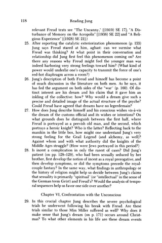 118 Reading Jung
relevant Freud texts see "The Uncanny," [(1919) SE 17]; "A Dis-
turbance of Memory on the Acropolis" [(1936) SE 22] and "A Reli-
gious Experience" [(1928) SE 21].)
25. After reporting the catalytic exteriorization phenomenon (p. 155)
Jung says Freud stared at him, aghast: can w e surmise what
Freud was thinking? At what point in their conversation and
relationship did Jungfirstfeel this phenomenon coming on? Are
there any reasons why Freud might feel the younger m a n was
indeed harboring very strong feelings toward him? (What kind of
power would underlie one's capacity to transmit the force of one's
red-hot diaphragm across a room?)
26. Jung's description of both Freud and himself has become a point
of much discussion in the literature on both men. As he says, it
has fed the argument on both sides of the "war" (p. 160). Of dis-
tinct interest are his dream and his claim that it gave him an
inkling of the collective: how? W h y would a dream give such a
precise and detailed image of the actual structure of the psyche?
Could Freud have agreed that dreams have no legerdemain?
27. H o w does Jung describe himself and his conscious wishes vis-a-vis
the dream of the customs official and its wishes or intentions? O n
what grounds does he distinguish between thefirsthalf, where
Freud is portrayed as a peevish old man, and the second, which
portrays a heroic knight? W h o is the latter? Reflecting back to the
manikin in the little box, how might one understand Jung's very
strong feeling for the Grail Legend (and alchemy, as well)?
Against w h o m and with what authority did the knights of the
Middle Ages struggle? (How were Jews portrayed in this period?)
28. Is incest a complication in only the rarest of cases? Did Jung's
patient (on pp. 128-129), who had been sexually seduced by her
brother,firstdevelop the notion of incest as a royal prerogative, and
then develop symptoms, or did the symptoms precede the royal-
couple fantasy? In the same way, what findings in anthropology or
the history of religion might help us decide between Jung's claims
that sexuality is primarily "spiritual" (or "intellectual" in the sense of
the German term Geist) and Freud's? Would the analysis of tempo-
ral sequences help us favor one side over another?
Chapter VI, Confrontation with the Unconscious
29. In this crucial chapter Jung describes the severe psychological
trials he underwent following his break with Freud. Are these
trials similar to those Miss Miller suffered as well? W h y does it
make sense that Jung's dream (on p. 171) occurs around Christ-
mas? To what other elements in his life are these dream events
 
