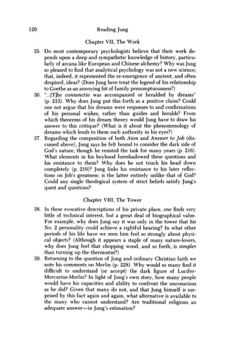120 Reading Jung
Chapter VII, The Work
35. Do most contemporary psychologists believe that their work de-
pends upon a deep and sympathetic knowledge of history, particu-
larly of arcana like European and Chinese alchemy? W h y was Jung
so pleased to find that analytical psychology was not a new science;
that, indeed, it represented the re-emergence of ancient, and often
despised, ideas? (Does Jung here treat the legend of his relationship
to Goethe as an annoying bit of family presumptuousness?)
36. "...[T]he coniunctio was accompanied or heralded by dreams"
(p. 213). W h y does Jung put this forth as a positive claim? Could
one not argue that his dreams were responses to and confirmations
of his personal wishes, rather than guides and heralds? From
which theorems of his dream theory would Jung have to draw his
answer to this critique? (What is it about the phenomenology of
dreams which lends to them such authority in his eyes?)
37. Regarding the composition of both Aion and Answer to Job (dis-
cussed above), Jung says he felt bound to consider the dark side of
God's nature, though he resisted the task for many years (p. 216).
What elements in his boyhood foreshadowed these questions and
his resistance to them? W h y does he not touch his head down
completely (p. 219)? Jung links his resistance to his later reflec-
tions on Job's greatness: is the latter entirely unlike that of God?
Could any single theological system of strict beliefs satisfy Jung's
quest and questions?
Chapter VIII, The Tower
38. In these evocative descriptions of his private place, one finds very
little of technical interest, but a great deal of biographical value.
For example, why does Jung say it was only in the tower that his
No. 2 personality could achieve a rightful hearing? In what other
periods of his life have w e seen him feel so strongly about physi-
cal objects? (Although it appears a staple of many nature-lovers,
why does Jung feel that chopping wood, and so forth, is simpler
than turning up the thermostat?)
39. Returning to the question of Jung and ordinary Christian faith we
note his comments on Merlin (p. 228). W h y would so many find it
difficult to understand (or accept) the dark figure of Lucifer-
Mercurius-Merlin? In light of Jung's own story, how many people
would have his capacities and ability to confront the unconscious
as he did? Given that many do not, and that Jung himself is sur-
prised by this fact again and again, what alternative is available to
the many who cannot understand? Are traditional religions an
adequate answer—in Jung's estimation?
 