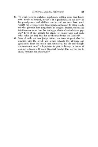 Memories, Dreams, Reflections 121
40. To what extent is analytical psychology nothing more than Jung's
own, richly elaborated, myth? If it is predominately his story, as
his grandparents and children are his and not ours, how much
weight can w e place upon his general conclusions? In other words,
on what grounds does Jung claim his insights, dreams, visions and
intuitions are more than fascinating products of an individual psy-
che? Even if one accepts his claims of clairvoyance and such,
what value can they bear for us who may be far less talented?
41. Most of us do not have Jung's talents, nor share his particular fas-
cination with the occult and arcane subjects like alchemy and
gnosticism. Does this mean that, ultimately, his life and thought
are irrelevant to us? Is happiness, in part, as he says, a matter of
coming to terms with one's historical family? Can w e too live in
many centuries simultaneously?
 