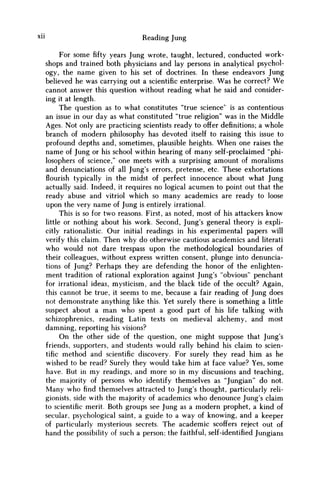 xn Reading Jung
For some fifty years Jung wrote, taught, lectured, conducted work-
shops and trained both physicians and lay persons in analytical psychol-
ogy, the name given to his set of doctrines. In these endeavors Jung
believed he was carrying out a scientific enterprise. W a s he correct? W e
cannot answer this question without reading what he said and consider-
ing it at length.
The question as to what constitutes "true science" is as contentious
an issue in our day as what constituted "true religion" was in the Middle
Ages. Not only are practicing scientists ready to offer definitions; a whole
branch of modern philosophy has devoted itself to raising this issue to
profound depths and, sometimes, plausible heights. W h e n one raises the
name of Jung or his school within hearing of many self-proclaimed "phi-
losophers of science," one meets with a surprising amount of moralisms
and denunciations of all Jung's errors, pretense, etc. These exhortations
flourish typically in the midst of perfect innocence about what Jung
actually said. Indeed, it requires no logical acumen to point out that the
ready abuse and vitriol which so many academics are ready to loose
upon the very name of Jung is entirely irrational.
This is so for two reasons. First, as noted, most of his attackers know
little or nothing about his work. Second, Jung's general theory is expli-
citly rationalistic. Our initial readings in his experimental papers will
verify this claim. Then why do otherwise cautious academics and literati
w h o would not dare trespass upon the methodological boundaries of
their colleagues, without express written consent, plunge into denuncia-
tions of Jung? Perhaps they are defending the honor of the enlighten-
ment tradition of rational exploration against Jung's "obvious" penchant
for irrational ideas, mysticism, and the black tide of the occult? Again,
this cannot be true, it seems to me, because a fair reading of Jung does
not demonstrate anything like this. Yet surely there is something a little
suspect about a m a n who spent a good part of his life talking with
schizophrenics, reading Latin texts on medieval alchemy, and most
damning, reporting his visions?
O n the other side of the question, one might suppose that Jung's
friends, supporters, and students would rally behind his claim to scien-
tific method and scientific discovery. For surely they read him as he
wished to be read? Surely they would take him at face value? Yes, some
have. But in m y readings, and more so in m y discussions and teaching,
the majority of persons w h o identify themselves as "Jungian" do not.
Many who find themselves attracted to Jung's thought, particularly reli-
gionists, side with the majority of academics w h o denounce Jung's claim
to scientific merit. Both groups see Jung as a modern prophet, a kind of
secular, psychological saint, a guide to a way of knowing, and a keeper
of particularly mysterious secrets. The academic scoffers reject out of
hand the possibility of such a person; the faithful, self-identified Jungians
 