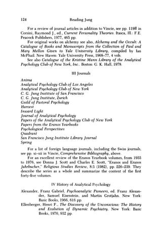 124 Reading Jung
For a review of journal articles in addition to Vincie, see pp. 119ff i
Corsini, Raymond J., ed., Current Personality Theories. Itasca, 111.: F.E.
Peacock Publishers, 1977, 465 pp.
For original works on alchemy see also, Alchemy and the Occult: A
Catalogue of Books and Manuscripts from the Collection of Paul and
Mary Mellon Given to Yale University Library, compiled by Ian
McPhail. New Haven: Yale University Press, 1968-77, 4 vols.
See also Catalogue of the Kristine Mann Library of the Analytical
Psychology Club of New York, Inc.. Boston: G. K. Hall, 1978.
Ill Journals
Anima
Analytical Psychology Club of Los Angeles
Analytical Psychology Club of N e w York
C. G. Jung Institute of San Francisco
C. G. Jung Institute, Zurich
Guild of Pastoral Psychology
Harvest
Inward Light
Journal of Analytical Psychology
Papers of the Analytical Psychology Club of New York
Papers from the Eranos Yearbooks
Psychological Perspectives
Quadrant
San Francisco Jung Institute Library Journal
Spring
For a list of foreign language journals, including the Swiss journals,
see pp. xi-xii in Vincie, Comprehensive Bibliography, above.
For an excellent review of the Eranos Yearbook volumes, from 1933
to 1976, see Donna J. Scott and Charles E. Scott, "Eranos and Eranos
Jahrbucher" Religious Studies Review, 8:3 (1982), pp. 226-239. They
describe the series as a whole and summarize the content of the first
forty-five volumes.
IV History of Analytical Psychology
Alexander, Franz Gabriel, Psychoanalytic Pioneers, ed. Franz Alexan-
der, Samuel Eisenstein, and Martin Grotjahn. New York:
Basic Books, 1966, 616 pp.
Ellenberger, Henri F., The Discovery of the Unconscious: The History
and Evolution of Dynamic Psychiatry. New York: Basic
Books, 1970, 932 pp.
 