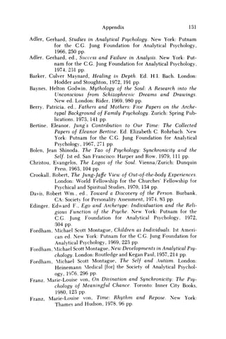 Appendix 131
Adler, Gerhard, Studies in Analytical Psychology. New York: Putnam
for the C.G. Jung Foundation for Analytical Psychology,
1966, 250 pp.
Adler, Gerhard, ed., Success and Failure in Analysis. New York: Put-
nam for the C.G. Jung Foundation for Analytical Psychology,
1974, 231 pp.
Barker, Culver Maynard, Healing in Depth. Ed. H.I. Bach. London:
Hodder and Stoughton, 1972, 191 pp.
Baynes, Helton Godwin, Mythology of the Soul: A Research into the
Unconscious from Schizophrenic Dreams and Drawings.
New ed. London: Rider, 1969, 980 pp.
Berry, Patricia, ed., Fathers and Mothers: Five Papers on the Arche-
typal Background of Family Psychology. Zurich: Spring Pub-
lications, 1973, 141 pp.
Bertine, Eleanor, Jungs Contribution to Our Time: The Collected
Papers of Eleanor Bertine. Ed. Elizabeth C Rohrbach. New
York: Putnam for the C.G. Jung Foundation for Analytical
Psychology, 1967, 271 pp.
Bolen, Jean Shinoda, The Tao of Psychology: Synchronicity and the
Self. 1st ed. San Francisco: Harper and Row, 1979, 111 pp.
Christou, Evangelos, The Logos of the Soul. Vienna/Zurich: Dunquin
Press, 1963, 104 pp.
Crookall, Robert, The Jung-Jaffe View of Out-of-the-body Experiences.
London: World Fellowship for the Churches' Fellowship for
Psychical and Spiritual Studies, 1970, 134 pp.
Davis, Robert W m , ed., Toward a Discovery of the Person. Burbank,
CA: Society for Personality Assessment, 1974, 83 pp.
Edinger, Edward F., Ego and Archetype: Individuation and the Reli-
gious Function of the Psyche. New York: Putnam for the
C.G. Jung Foundation for Analytical Psychology, 1972,
304 pp.
Fordham, Michael Scott Montague, Children as Individuals. 1st Ameri-
can ed. New York: Putnam for the C.G. Jung Foundation for
Analytical Psychology, 1969, 223 pp.
Fordham, Michael Scott Montague, New Developments in Analytical Psy-
chology. London: Routledge and Kegan Paul, 1957, 214 pp.
Fordham, Michael Scott Montague, The Self and Autism. London:
Heinemann Medical [for] the Society of Analytical Psychol-
ogy, 1976, 296 pp.
Franz, Marie-Louise von, On Divination and Synchronicity: The Psy-
chology of Meaningful Chance. Toronto: Inner City Books,
1980, 123 pp.
Franz, Marie-Louise von, Time: Rhythm and Repose. New York:
Thames and Hudson, 1978, 96 pp.
 
