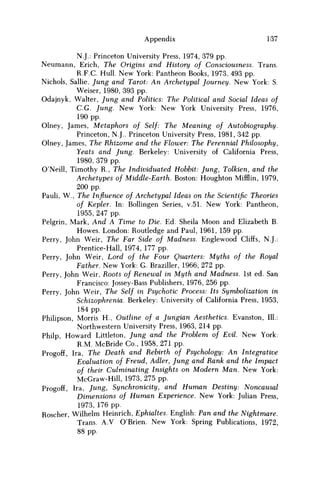 Appendix 137
N.J.: Princeton University Press, 1974, 379 pp.
Neumann, Erich, The Origins and History of Consciousness. Trans.
R.F.C Hull. New York: Pantheon Books, 1973, 493 pp.
Nichols, Sallie, Jung and Tarot: An Archetypal Journey. New York: S.
Weiser, 1980, 393 pp.
Odajnyk, Walter, Jung and Politics: The Political and Social Ideas of
C.G. Jung. New York: New York University Press, 1976,
190 pp.
Olney, James, Metaphors of Self: The Meaning of Autobiography.
Princeton, N.J.. Princeton University Press, 1981, 342 pp.
Olney, James, The Rhizome and the Flower: The Perennial Philosophy,
Yeats and Jung. Berkeley: University of California Press,
1980, 379 pp.
O'Neill, Timothy R., The Individuated Hobbit: Jung, Tolkien, and the
Archetypes of Middle-Earth. Boston: Houghton Mifflin, 1979,
200 pp.
Pauli, W., The Influence of Archetypal Ideas on the Scientific Theories
of Kepler. In: Bollingen Series, v.51. New York: Pantheon,
1955, 247 pp.
Pelgrin, Mark, And A Time to Die. Ed. Sheila Moon and Elizabeth B.
Howes. London: Routledge and Paul, 1961, 159 pp.
Perry, John Weir, The Far Side of Madness. Englewood Cliffs, N.J.:
Prentice-Hall, 1974, 177 pp.
Perry, John Weir, Lord of the Four Quarters: Myths of the Royal
Father. New York: G. Braziller, 1966, 272 pp.
Perry, John Weir, Roots of Renewal in Myth and Madness. 1st ed. San
Francisco: Jossey-Bass Publishers, 1976, 256 pp.
Perry, John Weir, The Self in Psychotic Process: Its Symbolization in
Schizophrenia. Berkeley: University of California Press, 1953,
184 pp.
Philipson, Morris H., Outline of a Jungian Aesthetics. Evanston, 111.:
Northwestern University Press, 1963, 214 pp.
Philp, Howard Littleton, Jung and the Problem of Evil. New York:
R.M. McBride Co., 1958, 271 pp.
Progoff, Ira, The Death and Rebirth of Psychology: An Integrative
Evaluation of Freud, Adler, Jung and Rank and the Impact
of their Culminating Insights on Modern Man. New York:
McGraw-Hill, 1973, 275 pp.
Progoff, Ira, Jung, Synchronicity, and Human Destiny: Noncausal
Dimensions of Human Experience. New York: Julian Press,
1973, 176 pp.
Roscher, Wilhelm Heinrich, Ephialtes. English: Pan and the Nightmare.
Trans. A.V O'Brien. New York: Spring Publications, 1972,
88 pp.
 