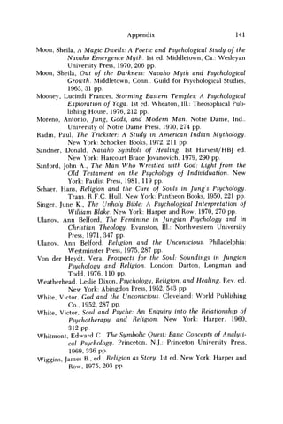 Appendix 141
Moon, Sheila, A Magic Dwells: A Poetic and Psychological Study of the
Navaho Emergence Myth. 1st ed. Middletown, Ca.: Wesleyan
University Press, 1970, 206 pp.
Moon, Sheila, Out of the Darkness: Navaho Myth and Psychological
Growth. Middletown, Conn.. Guild for Psychological Studies,
1963, 31 pp.
Mooney, Lucindi Frances, Storming Eastern Temples: A Psychological
Exploration of Yoga. 1st ed. Wheaton, 111.: Theosophical Pub-
lishing House, 1976, 212 pp.
Moreno, Antonio, Jung, Gods, and Modern Man. Notre Dame, Ind..
University of Notre Dame Press, 1970, 274 pp.
Radin, Paul, The Trickster: A Study in American Indian Mythology.
New York: Schocken Books, 1972, 211 pp.
Sandner, Donald, Navaho Symbols of Healing. 1st Harvest/HBJ ed.
New York: Harcourt Brace Jovanovich, 1979, 290 pp.
Sanford, John A., The M a n W h o Wrestled with God: Light from the
Old Testament on the Psychology of Individuation. New
York: Paulist Press, 1981, 119 pp.
Schaer, Hans, Religion and the Cure of Souls in Jung's Psychology.
Trans. R F C . Hull. New York: Pantheon Books, 1950, 221 pp.
Singer, June K., The Unholy Bible: A Psychological Interpretation of
William Blake. New York: Harper and Row, 1970, 270 pp.
Ulanov, Ann Belford, The Feminine in Jungian Psychology and in
Christian Theology. Evanston, 111.: Northwestern University
Press, 1971,347 pp.
Ulanov, Ann Belford, Religion and the Unconscious. Philadelphia:
Westminster Press, 1975, 287 pp.
Von der Heydt, Vera, Prospects for the Soul: Soundings in Jungian
Psychology and Religion. London: Darton, Longman and
Todd, 1976, 110 pp.
Weatherhead, Leslie Dixon, Psychology, Religion, and Healing. Rev. ed.
New York: Abingdon Press, 1952, 543 pp.
White, Victor, God and the Unconscious. Cleveland: World Publishing
Co., 1952, 287 pp.
White, Victor, Soul and Psyche: An Enquiry into the Relationship of
Psychotherapy and Religion. New York: Harper, 1960,
312 pp.
Whitmont, Edward C , The Symbolic Quest: Basic Concepts of Analyti-
cal Psychology. Princeton, N.J.: Princeton University Press,
1969, 336 pp.
Wiggins, James B., ed., Religion as Story. 1st ed. New York: Harper and
Row, 1975, 203 pp.
 