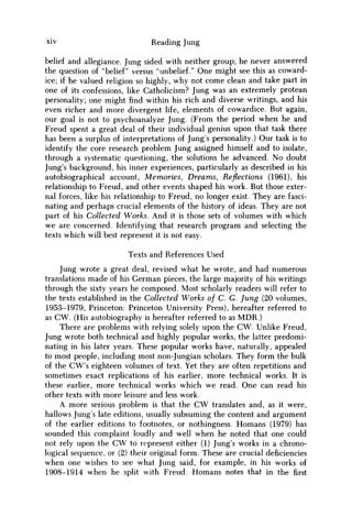 xiv Reading Jung
belief and allegiance. Jung sided with neither group; he never answered
the question of "belief" versus "unbelief." One might see this as coward-
ice; if he valued religion so highly, why not come clean and take part in
one of its confessions, like Catholicism? Jung was an extremely protean
personality; one might find within his rich and diverse writings, and his
even richer and more divergent life, elements of cowardice. But again,
our goal is not to psychoanalyze Jung. (From the period when he and
Freud spent a great deal of their individual genius upon that task there
has been a surplus of interpretations of Jung's personality.) Our task is to
identify the core research problem Jung assigned himself and to isolate,
through a systematic questioning, the solutions he advanced. N o doubt
Jung's background, his inner experiences, particularly as described in his
autobiographical account, Memories, Dreams, Reflections (1961), his
relationship to Freud, and other events shaped his work. But those exter-
nal forces, like his relationship to Freud, no longer exist. They are fasci-
nating and perhaps crucial elements of the history of ideas. They are not
part of his Collected Works. And it is those sets of volumes with which
w e are concerned. Identifying that research program and selecting the
texts which will best represent it is not easy.
Texts and References Used
Jung wrote a great deal, revised what he wrote, and had numerous
translations made of his German pieces, the large majority of his writings
through the sixty years he composed. Most scholarly readers will refer to
the texts established in the Collected Works of C. G. Jung (20 volumes,
1953-1979, Princeton: Princeton University Press), hereafter referred to
as C W . (His autobiography is hereafter referred to as M D R . )
There are problems with relying solely upon the C W . Unlike Freud,
Jung wrote both technical and highly popular works, the latter predomi-
nating in his later years. These popular works have, naturally, appealed
to most people, including most non-Jungian scholars. They form the bulk
of the CW's eighteen volumes of text. Yet they are often repetitions and
sometimes exact replications of his earlier, more technical works. It is
these earlier, more technical works which w e read. One can read his
other texts with more leisure and less work.
A more serious problem is that the C W translates and, as it were,
hallows Jung's late editions, usually subsuming the content and argument
of the earlier editions to footnotes, or nothingness. Homans (1979) has
sounded this complaint loudly and well when he noted that one could
not rely upon the C W to represent either (1) Jung's works in a chrono-
logical sequence, or (2) their original form. These are crucial deficiencies
when one wishes to see what Jung said, for example, in his works of
1908-1914 when he split with Freud. Homans notes that in the first
 