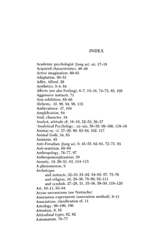 INDEX
Academic psychologist (Jung as), xii, 17-18
Acquired characteristics, 48-49
Active imagination, 60-61
Adaptation, 50-51
Adler, Alfred, 58
Aesthetics, 3-4, 64
Affects (see also Feeling), 6-7, 15-16, 74-75, 85, 105
Aggressive instincts, 71
Aim-inhibition, 65-66
Alchemy, 31, 88, 94, 98, 115
Ambivalence, 47, 104
Amplification, 84
Anal, character, 34
Analyst, attitude of, 18-19, 52-53, 56-57
'Analytical Psychology , xii-xiii, 58-59, 99-100, 118-19
Anima(-us, -i), 37-39, 80, 83-84, 102, 117
Animal Gods, 34, 83
Animism, 43
Anti-Freudian (Jung as), 9, 45-55, 62-63, 72-73, 93
Anti-semitism, 68-69
Anthropology, 76-77, 97
Anthropomorphization, 39
Anxiety, 19, 50-51, 63, 114-115
A-phenomenon, 9
Archetypes
and instincts, 32-33, 61-62, 64-65, 67, 75-76
and religion, 10, 29-30, 78-80, 82-111
and symbols, 27-28, 31, 35-36, 58-59, 118-120
Art, 10-11,63-64
Aryan unconscious (see Nietzsche)
Association experiments (association method), 9-11
Associations, classification of, 11
Astrology, 99-100, 106
Attention, 9, 16
Attitudinal types, 62, 82
Automatism, 76-77
 