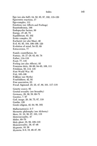 Index 145
Ego (see also Self), 64, 82, 85, 97, 102, 119-120
Egocentric reactions, 17
Ego-complex, 111
Emotions (see Affects and Feelings)
Enantiodromia, 109
Endopsychic factors, 99
Energy, 47-48, 79
Equilibrium, 85, 102
Erotic complex, 33
Eucharist (see also Mass), 40
Evil, 83, 85, 104, 108-109, 120
Evolution of mind, 54-55, 69
Extraversion, 77
Family constellation, 54
Fantasy, 19, 27-28, 63, 69, 78
Father, 114-116
Faust, 77, 116
Feeling (see also Affects), 95
Feminine deity, 88-90, 94-95, 108, 111
Fetishism, 95, 114, 118
First World War, 85
Fish, 105-106
Folklore (see Myths)
Fourfoldness, 42, 93
Free association, 63
Freud, Sigmund, 25, 35, 47, 86, 101, 117-118
Genetic source, 85
Genital sexuality (see Sexuality)
Germany, 28, 30, 59, 69-71
Gnostics, 7, 97
God, image, 26, 30, 75, 87, 110
Goethe, 120
Greek religion, 43, 64, 89, 103
Hallucination(s), 5-7
Hermetic philosophy (see Alchemy)
Hero, 31,33, 36, 97, 103, 118
Heterosexuality, 47
Hitler, 69-70
Holy ghost, 35, 89, 109-110
Homosexuality, 38, 47-48
Hypnosis, 10, 56
Hysteria, 8-9, 18, 46-47, 68
 