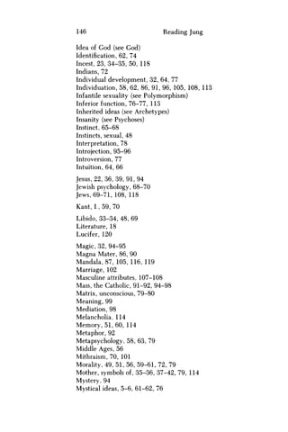 146 Reading Jung
Idea of God (see God)
Identification, 62, 74
Incest, 23, 34-35, 50, 118
Indians, 72
Individual development, 32, 64, 77
Individuation, 58, 62, 86, 91, 96, 105, 108, 113
Infantile sexuality (see Polymorphism)
Inferior function, 76-77, 113
Inherited ideas (see Archetypes)
Insanity (see Psychoses)
Instinct, 65-68
Instincts, sexual, 48
Interpretation, 78
Introjection, 95-96
Introversion, 77
Intuition, 64, 66
Jesus, 22, 36, 39, 91,94
Jewish psychology, 68-70
Jews, 69-71, 108, 118
Kant, I., 59, 70
Libido, 33-34, 48, 69
Literature, 18
Lucifer, 120
Magic, 32, 94-95
Magna Mater, 86, 90
Mandala, 87, 105, 116, 119
Marriage, 102
Masculine attributes, 107-108
Mass, the Catholic, 91-92, 94-98
Matrix, unconscious, 79-80
Meaning, 99
Mediation, 98
Melancholia, 114
Memory, 51, 60, 114
Metaphor, 92
Metapsychology, 58, 63, 79
Middle Ages, 56
Mithraism, 70, 101
Morality, 49, 51, 56, 59-61, 72, 79
Mother, symbols of, 35-36, 37-42, 79, 114
Mystery, 94
Mystical ideas, 5-6, 61-62, 76
 