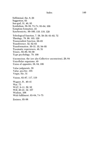 Index 149
Subliminal, the, 8, 29
Suggestion, 63
Sun-god, 31,40, 85
Symbolism, 58-59, 73-74, 83-84, 109
Symptom-formation, 23
Synchronicity, 99-100, 110, 116, 120
Teleological function, 7, 38, 58-59, 61-63, 72
Theology, 78, 88, 103, 120
Transcendent function, 60-65
Transference, 52, 62-63
Transformation, 30-31, 35, 94-95
Traumatic experiences, 46, 51
Trinity, 85-86, 89-90
Type psychology, 79, 100
Unconscious, the (see also Collective unconscious), 20, 64
Unicellular organisms, 49
Union of opposites, 38, 64, 106
Value judgments, 58
Value, psychic, 103
Virgin, the, 31
Visions, 85-87, 117, 119
Wagner, R., 40-41
War, 75
W A T , 9-11,50, 82
Will, 20-21,32, 107
Wisdom, 108
Wish fulfilment, 63-64, 74-75
Zosimos, 95-98
 