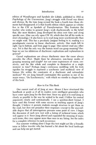 Introduction xv
edition of Wandlungen und Symbole der Libido, published in 1912 as
Psychology of the Unconscious, Jung's struggle with Freud was direct
and obvious. By the time Jung revised the book a fourth time those ele-
ments had disappeared; it is that fourth edition which appears as volume
five in the C W as Symbols of Transformation. This frustrates the
teacher who wishes to present Jung's work diachronically in the belief
that, like most thinkers, Jung developed his ideas over time and along
specific axes. (One can rely upon C W 19, which does list all his works in
strict chronology.) It also forces us to read Jung more synchronically than
we might wish. This has a peculiarly Jungian feeling to it; reading is a
paradigmatic exercise in linear, diachronic, activity. One reads left to
right, top to bottom, and from page to page. One cannot read any other
way. Yet is that the only way the human mind can grasp meaning? Per-
haps w e are too idolatrous of diachronic explications and explanations in
general?
Causal explanations are always diachronic since the cause always
precedes the effect. Might there be alternative, non-linear modes of
grasping meaning and insight? Are not some experiences of vision, cre-
ativity, and the like whole and complete in themselves at a single
moment in time? Perhaps Jung's continuous meddling with his texts
signifies his struggle to represent a synchronic (and mythical) view of
human life within the constraints of a diachronic and rationalistic
medium? W e see Jung himself contemplate this question in one of his
major essays, "On Synchronicity," with which we wrestle in chapter four
of this book.
How to Use This Book
One cannot read all of Jung at once. Hence I have structured this
handbook or guide as if all its readers were intelligent generalists who
have come upon Jung for thefirsttime. Since m y goal is to read Jung as
closely as possible to the way he wished to be read, I follow his central
arguments closely and systematically. I use a question-sheet format. I
have used this format with some success in teaching aspects of Jung's
thought. I believe it permits students enough structure to get them on
the road; but does not prejudice their responses—except to the unavoid-
able degree that all interrogations presume some point of view. I begin
the discussion of each new text with a listing of technical terms which
will appear in it. Since Jung altered and expanded the meaning of many
such terms, they may appear more than once in m y listing. See the index
for a complete reference to each occurrence.
For someone working alone I hope this text might act like a friendly
tutor or fellow traveler who has learned a bit about the local landscape
and can help one get started.
 