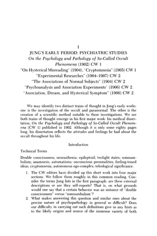 I
JUNGS EARLY PERIOD: PSYCHIATRIC STUDIES
O n the Psychology and Pathology of So-Called Occult
Phenomena (1902) C W 1
'On Hysterical Misreading' (1904), "Cryptomnesia" (1905) C W 1
"Experimental Researches" (1904-1907) C W 2
"The Associations of Normal Subjects" (1904) C W 2
"Psychoanalysis and Association Experiments' (1906) C W 2
"Association, Dream, and Hysterical Symptom" (1906) C W 2
W e may identify two distinct trains of thought in Jung's early works:
one is the investigation of the occult and paranormal. The other is the
creation of a scientific method suitable to these investigations. W e see
both trains of thought emerge in hisfirstmajor work: his medical disser-
tation, On the Psychology and Pathology of So-Called Occult Phenom-
ena (CW 1) published in 1902. Although it is only some eighty pages
long, his dissertation reflects the attitudes and feelings he had about the
occult throughout his life.
Introduction
Technical Terms
Double consciousness; neurasthenia; epileptoid; twilight states; somnam
bulism; anamnesis; automatisms; unconscious personalities; feeling-toned
ideas; cryptomnesia; autonomous ego-complex; teleological significance.
1. The CW editors have divided up this short work into four major
sections. W e follow them roughly in this common reading. Con-
sider the terms Jung lists in thefirstparagraph: are these external
descriptions or are they self-reports? That is, on what grounds
would one say that a certain behavior was an instance of "double
consciousness" versus "somnambulism"?
2. What makes answering this question and similar ones about the
precise nature of psychopathology in general so difficult? Does
our difficulty in carrying out such definitions give us any hints as
to the likely origins and source of the immense variety of both
 