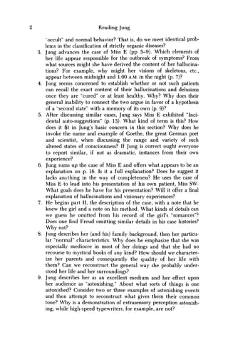Reading Jung
"occult" and normal behavior? That is, do we meet identical prob-
lems in the classification of strictly organic diseases?
3. Jung advances the case of Miss E (pp. 5-9). Which elements of
her life appear responsible for the outbreak of symptoms? From
what sources might she have derived the content of her hallucina-
tions? For example, why might her visions of skeletons, etc.,
appear between midnight and 1:00 A.M. in the night (p. 7)?
4. Jung seems concerned to establish whether or not such patients
can recall the exact content of their hallucinations and delusions
once they are "cured" or at least healthy. W h y ? W h y does their
general inability to connect the two argue in favor of a hypothesis
of a "second state" with a memory of its own (p. 9)?
5. After discussing similar cases, Jung says Miss E exhibited "Inci-
dental auto-suggestions" (p. 13). What kind of term is this? H o w
does it fit in Jung's basic concern in this section? W h y does he
invoke the name and example of Goethe, the great German poet
and scientist, when discussing the range and variety of such
altered states of consciousness? If Jung is correct ought everyone
to report similar, if not as dramatic, instances from their own
experience?
6. Jung sums up the case of Miss E and offers what appears to be an
explanation on p. 16. Is it a full explanation? Does he suggest it
lacks anything in the way of completeness? H e uses the case of
Miss E to lead into his presentation of his own patient, Miss SW.
What goals does he have for his presentation? Will it offer a final
explanation of hallucinations and visionary experiences?
7. H e begins part II, the description of the case, with a note that he
knew the girl and a note on his method. What kinds of details can
w e guess he omitted from his record of the girl's "romances"?
Does one find Freud omitting similar details in his case histories?
W h y not?
8. Jung describes her (and his) family background, then her particu-
lar "normal" characteristics. W h y does he emphasize that she was
especially mediocre in most of her doings and that she had no
recourse to mystical books of any kind? H o w should w e character-
ize her parents and consequently the quality of her life with
them? Can w e reconstruct the general way she probably under-
stood her life and her surroundings?
9. Jung describes her as an excellent medium and her effect upon
her audience as "astonishing/' About what sorts of things is one
astonished? Consider two or three examples of astonishing events
and then attempt to reconstruct what gives them their c o m m o n
tone? W h y is a demonstration of extrasensory perception astonish-
ing, while high-speed typewriters, for example, are not?
 
