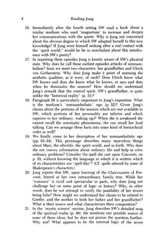Reading Jung
16. Immediately after the fourth setting SW read a book about a
similar medium who used "magnetism" to increase and deepen
her communications with the spirits. W h y is Jung not concerned
about the obvious degree to which S W adapted herself to this new
knowledge? If Jung were himself seeking after a real contact with
the "spirit world," would he be so nonchalant about this interfer-
ence with SW's purity?
17. In reporting these episodes Jung is keenly aware of SW's physical
state. W h y does he call these earliest episodes attacks of somnam-
bulism? Soon w e meet two characters: her grandfather and Ulrich
von Gerbenstein. W h y does Jung make a point of assessing the
aesthetic qualities, as it were, of each? Does Ulrich know what
S W knows and does she know what he knows, or says and does
when he dominates the seances? H o w should w e understand
Jung's remark that the control spirit, SW's grandfather, is quite
unlike the "historical reality" (p. 31)?
18. Paragraph 58 is particularly important to Jung's exposition. What
is the medium's "somnambulistic" ego (p. 32)? Given Jung's
claims about the portions of the seances which are not available to
S W , which portions of her personality are inferior and which
superior to her ordinary, waking ego? W h e n she is awakened she
cannot recall the automatic phenomena; she can recall her loud
talking. Can w e arrange these facts into some kind of hierarchical
order as well?
19. W e finally come to her description of her somnambulistic ego
(pp. 33-34). This personage describes many marvelous things
about Mars, the afterlife, the spirit world, and so forth. W h y does
she not convey information about ordinary life and help us solve
ordinary problems? Consider the spell she cast upon Conventi, on
p. 35; without knowing the language in which it is written which
of its characteristics are "spell-like"? (Cf. spells uttered by some of
Shakespeare's characters.)
20. Jung reports that S W , upon learning of the Clairvoyante of Pre-
vorst, hinted at her own extraordinary family tree. While her
"romance" is vivid and spectacular in parts, why does Jung not
challenge her on some point of logic or history? W h y , in other
words, does he not attempt to verify the possibility of her stories
being false? H o w might w e understand her claims to be related to
Goethe, and the mother to both her father and her grandfather?
What is their source and what characterizes their composition?
21. In the "mystic science' section, Jung describes SW's detailed m a p
of the spiritual realm (p. 40). H e mentions one possible source of
some of these ideas, but he does not pursue the question further.
W h y not? What appears to be the internal logic of the seven
 