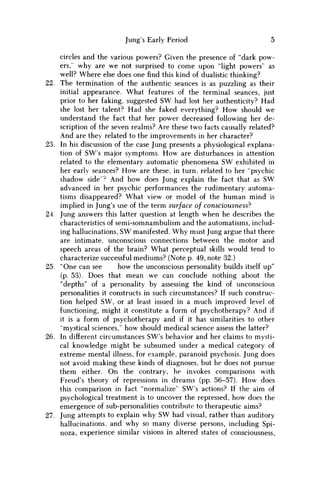 Jung's Early Period 5
circles and the various powers? Given the presence of "dark pow-
ers,' why are w e not surprised to come upon "light powers' as
well? Where else does one find this kind of dualistic thinking?
22. The termination of the authentic seances is as puzzling as their
initial appearance. What features of the terminal seances, just
prior to her faking, suggested S W had lost her authenticity? Had
she lost her talent? Had she faked everything? H o w should w e
understand the fact that her power decreased following her de-
scription of the seven realms? Are these two facts causally related?
And are they related to the improvements in her character?
23. In his discussion of the case Jung presents a physiological explana-
tion of SW's major symptoms. H o w are disturbances in attention
related to the elementary automatic phenomena S W exhibited in
her early seances? H o w are these, in turn, related to her "psychic
shadow side"? And how does Jung explain the fact that as S W
advanced in her psychic performances the rudimentary automa-
tisms disappeared? What view or model of the human mind is
implied in Jung's use of the term surface of consciousness?
24. Jung answers this latter question at length when he describes the
characteristics of semi-somnambulism and the automatisms, includ-
ing hallucinations, S W manifested. W h y must Jung argue that there
are intimate, unconscious connections between the motor and
speech areas of the brain? What perceptual skills would tend to
characterize successful mediums? (Note p. 49, note 32.)
25. "One can see how the unconscious personality builds itself up"
(p. 53). Does that mean w e can conclude nothing about the
"depths" of a personality by assessing the kind of unconscious
personalities it constructs in such circumstances? If such construc-
tion helped S W , or at least issued in a much improved level of
functioning, might it constitute a form of psychotherapy? And if
it is a form of psychotherapy and if it has similarities to other
"mystical sciences," how should medical science assess the latter?
26. In different circumstances SW's behavior and her claims to mysti-
cal knowledge might be subsumed under a medical category of
extreme mental illness, for example, paranoid psychosis. Jung does
not avoid making these kinds of diagnoses, but he does not pursue
them either. O n the contrary, he invokes comparisons with
Freud's theory of repressions in dreams (pp. 56-57). H o w does
this comparison in fact "normalize" SW's actions? If the aim of
psychological treatment is to uncover the repressed, how does the
emergence of sub-personalities contribute to therapeutic aims?
27. Jung attempts to explain why S W had visual, rather than auditory
hallucinations, and why so many diverse persons, including Spi-
noza, experience similar visions in altered states of consciousness,
 