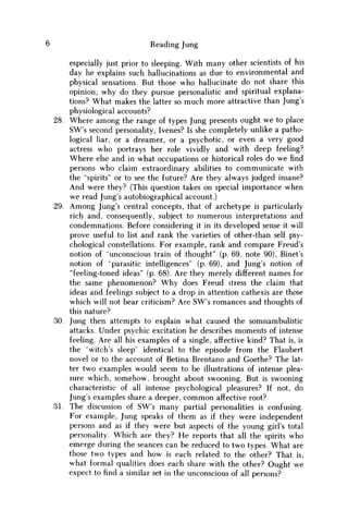 Reading Jung
especially just prior to sleeping. With many other scientists of his
day he explains such hallucinations as due to environmental and
physical sensations. But those w h o hallucinate do not share this
opinion; why do they pursue personalistic and spiritual explana-
tions? What makes the latter so much more attractive than Jung's
physiological accounts?
28. Where among the range of types Jung presents ought w e to place
SW's second personality, Ivenes? Is she completely unlike a patho-
logical liar, or a dreamer, or a psychotic, or even a very good
actress who portrays her role vividly and with deep feeling?
Where else and in what occupations or historical roles do w e find
persons who claim extraordinary abilities to communicate with
the "spirits" or to see the future? Are they always judged insane?
And were they? (This question takes on special importance when
w e read Jung's autobiographical account.)
29. A m o n g Jung's central concepts, that of archetype is particularly
rich and, consequently, subject to numerous interpretations and
condemnations. Before considering it in its developed sense it will
prove useful to list and rank the varieties of other-than self psy-
chological constellations. For example, rank and compare Freud's
notion of "unconscious train of thought" (p. 69, note 90), Binet's
notion of "parasitic intelligences" (p. 69), and Jung's notion of
"feeling-toned ideas" (p. 68). Are they merely different names for
the same phenomenon? W h y does Freud stress the claim that
ideas and feelings subject to a drop in attention cathexis are those
which will not bear criticism? Are SW's romances and thoughts of
this nature?
30. Jung then attempts to explain what caused the somnambulistic
attacks. Under psychic excitation he describes moments of intense
feeling. Are all his examples of a single, affective kind? That is, is
the "witch's sleep" identical to the episode from the Flaubert
novel or to the account of Betina Brentano and Goethe? The lat-
ter two examples would seem to be illustrations of intense plea-
sure which, somehow, brought about swooning. But is swooning
characteristic of all intense psychological pleasures? If not, do
Jung's examples share a deeper, c o m m o n affective root?
31. The discussion of SW's many partial personalities is confusing.
For example, Jung speaks of them as if they were independent
persons and as if they were but aspects of the young girl's total
personality. Which are they? H e reports that all the spirits who
emerge during the seances can be reduced to two types. What are
those two types and how is each related to the other? That is,
what formal qualities does each share with the other? Ought we
expect to find a similar set in the unconscious of all persons?
 