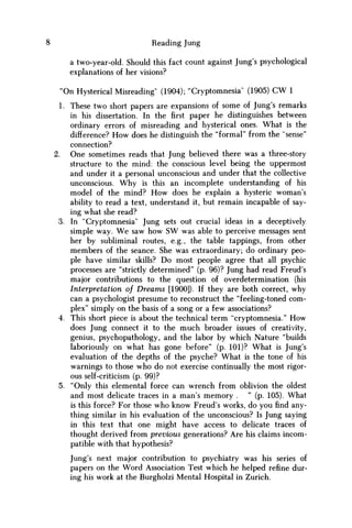 Reading Jung
a two-year-old. Should this fact count against Jung's psychological
explanations of her visions?
"On Hysterical Misreading' (1904); "Cryptomnesia" (1905) CW 1
1. These two short papers are expansions of some of Jung's remarks
in his dissertation. In the first paper he distinguishes between
ordinary errors of misreading and hysterical ones. What is the
difference? H o w does he distinguish the "formal" from the "sense"
connection?
2. One sometimes reads that Jung believed there was a three-story
structure to the mind: the conscious level being the uppermost
and under it a personal unconscious and under that the collective
unconscious. W h y is this an incomplete understanding of his
model of the mind? H o w does he explain a hysteric woman's
ability to read a text, understand it, but remain incapable of say-
ing what she read?
3. In "Cryptomnesia" Jung sets out crucial ideas in a deceptively
simple way. W e saw how S W was able to perceive messages sent
her by subliminal routes, e.g., the table tappings, from other
members of the seance. She was extraordinary; do ordinary peo-
ple have similar skills? D o most people agree that all psychic
processes are "strictly determined" (p. 96)? Jung had read Freud's
major contributions to the question of overdetermination (his
Interpretation of Dreams [1900]). If they are both correct, why
can a psychologist presume to reconstruct the "feeling-toned com-
plex" simply on the basis of a song or a few associations?
4. This short piece is about the technical term "cryptomnesia." H o w
does Jung connect it to the much broader issues of creativity,
genius, psychopathology, and the labor by which Nature "builds
laboriously on what has gone before" (p. 101)? What is Jung's
evaluation of the depths of the psyche? What is the tone of his
warnings to those who do not exercise continually the most rigor-
ous self-criticism (p. 99)?
5. "Only this elemental force can wrench from oblivion the oldest
and most delicate traces in a man's memory . " (p. 105). What
is this force? For those who know Freud's works, do you find any-
thing similar in his evaluation of the unconscious? Is Jung saying
in this text that one might have access to delicate traces of
thought derived from previous generations? Are his claims incom-
patible with that hypothesis?
Jung's next major contribution to psychiatry was his series of
papers on the Word Association Test which he helped refine dur-
ing his work at the Burgholzi Mental Hospital in Zurich.
 