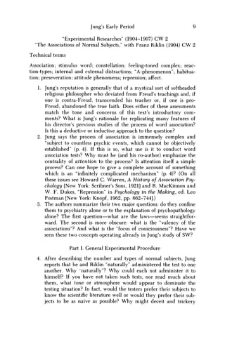 Jung's Early Period 9
"Experimental Researches' (1904-1907) CW 2
"The Associations of Normal Subjects," with Franz Riklin (1904) C W 2
Technical terms
Association; stimulus word; constellation; feeling-toned complex; reac-
tion-types; internal and external distractions; "A-phenomenon"; habitua-
tion; preseveration; attitude phenomena; repression; affect.
1. Jung's reputation is generally that of a mystical sort of softheaded
religious philosopher who deviated from Freud's teachings and, if
one is contra-Freud, transcended his teacher or, if one is pro-
Freud, abandoned the true faith. Does either of these assessments
match the tone and concerns of this text's introductory com-
ments? What is Jung's rationale for replicating many features of
his director's previous studies of the process of word association?
Is this a deductive or inductive approach to the question?
2. Jung says the process of association is immensely complex and
"subject to countless psychic events, which cannot be objectively
established" (p. 4). If this is so, what use is it to conduct word
association tests? W h y must he (and his co-author) emphasize the
centrality of attention to the process? Is attention itself a simple
process? Can one hope to give a complete account of something
which is an "infinitely complicated mechanism" (p. 4)? (On all
these issues see Howard C Warren, A History of Association Psy-
chology [New York: Scribner's Sons, 1921] and R. MacKinnon and
W . F. Dukes, "Repression" in Psychology in the Making, ed. Leo
Postman [New York: Knopf, 1962, pp. 662-744].)
3. The authors summarize their two major questions: do they confine
them to psychiatry alone or to the explanation of psychopathology
alone? Thefirstquestion—what are the laws—seems straightfor-
ward. The second is more obscure: what is the "valency of the
associations"? And what is the "focus of consciousness"? Have w e
seen these two concepts operating already in Jung's study of S W ?
Part I. General Experimental Procedure
4. After describing the number and types of normal subjects, Jung
reports that he and Riklin "naturally" administered the test to one
another. W h y "naturally"? W h y could each not administer it to
himself? If you have not taken such tests, nor read much about
them, what tone or atmosphere would appear to dominate the
testing situation? In fact, would the testers prefer their subjects to
know the scientific literature well or would they prefer their sub-
jects to be as naive as possible? W h y might deceit and trickery
 