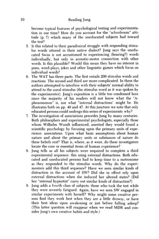 10 Reading Jung
become typical features of psychological testing and experimenta-
tion in our time? H o w do you account for the "schoolroom" atti-
tude (p. 7) which many of the uneducated subjects had toward
the test?
5. Is this related to their paradoxical struggle with responding stimu-
lus words uttered in their native dialect? Jung says the unedu-
cated Swiss is not accustomed to experiencing (hearing?) words
individually, but only in acoustic-motor connection with other
words. Is this plausible? Would this mean they have no interest in
puns, word-plays, jokes and other linguistic games which focus on
individual words?
6. The W A T has three parts. Thefirstentails 200 stimulus words and
reactions. The second and third are more complicated. In them the
authors attempted to interfere with their subjects' normal ability to
attend to the aural stimulus (the stimulus word as it was spoken by
the experimenter). Jung's exposition is a little too condensed here
since the majority of his readers will not know what the "A-
phenomenon" is, nor what "internal distractions' might be. H e
illustrates both on pp. 40 and 47. At this juncture w e note that only
educated persons could undergo this series of experiments: why?
7. The investigation of associations precedes Jung by many centuries.
Both philosophers and experimental psychologists, especially those
w h o m Wilhelm Wundt influenced, asserted they would found a
scientific psychology by focusing upon the primary units of expe-
rience: associations. Upon what basic assumptions about human
nature and about the primary units or substances of nature do
these beliefs rest? That is, where, as it were, do these investigators
locate the core or essential items of human experience?
8. Jung tells us all his subjects were required to complete a third
experimental sequence: this using external distractions. Both edu-
cated and uneducated persons had to keep time to a metronome
as they responded to the stimulus words. W h y do the experi-
menters add this third sequence? Have w e seen similar kinds of
distraction in the account of S W ? Did she in effect rely upon
external distractions when she induced her altered states? (Did
her "internal hypnotist" carry out similar kinds of distraction?)
9. Jung adds a fourth class of subjects: those w h o took the test while
they were severely fatigued. Again, have w e seen S W engaged in
similar experiments with herself? W h y might some creative per-
sons find they work best when they are a little drowsy, or have
their best ideas upon awakening or just before falling asleep?
(This latter question will reappear when w e read M D R and con-
sider Jung's own creative habits and style.)
 