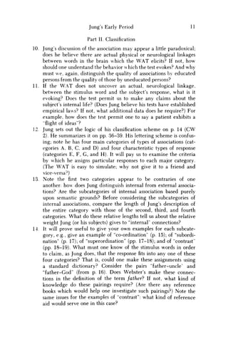 Jung's Early Period 11
Part II. Classification
10. Jung's discussion of the association may appear a little paradoxical;
does he believe there are actual physical or neurological linkages
between words in the brain which the W A T elicits? If not, how
should one understand the behavior which the test evokes? And why
must we, again, distinguish the quality of associations by educated
persons from the quality of those by uneducated persons?
11. If the W A T does not uncover an actual, neurological linkage,
between the stimulus word and the subject's response, what is it
evoking? Does the test permit us to make any claims about the
subject's internal life? (Does Jung believe his tests have established
empirical laws? If not, what additional data does he require?) For
example, how does the test permit one to say a patient exhibits a
"flight of ideas"?
12. Jung sets out the logic of his classification scheme on p. 14 ( C W
2). H e summarizes it on pp. 36-39. His lettering scheme is confus-
ing; note he has four main categories of types of associations (cat-
egories A, B, C, and D ) and four characteristic types of response
(categories E, F, G, and H ) . It will pay us to examine the criteria
by which he assigns particular responses to each major category.
(The W A T is easy to simulate; why not give it to a friend and
vice-versa^)
13. Note the first two categories appear to be contraries of one
another: how does Jung distinguish internal from external associa-
tions? Are the subcategories of internal association based purely
upon semantic grounds? Before considering the subcategories of
internal associations, compare the length of Jung's description of
the entire category with those of the second, third, and fourth
categories. What do these relative lengths tell us about the relative
weight Jung (or his subjects) gives to "internal" connections?
14. It will prove useful to give your own examples for each subcate-
gory, e.g., give an example of "co-ordination" (p. 15); of "subordi-
nation" (p. 17); of "superordination" (pp. 17-18); and of "contrast"
(pp. 18-19). What must one know of the stimulus words in order
to claim, as Jung does, that the responsefitsinto any one of these
four categories? That is, could one make these assignments using
a standard dictionary? Consider the pairs "father-uncle" and
"father-God" (from p. 16). Does Webster's make these connec-
tions in the definition of the term father? If not, what kind of
knowledge do these pairings require? (Are there any reference
books which would help one investigate such pairings?) Note the
same issues for the examples of "contrast": what kind of reference
aid would serve one in this case?
 