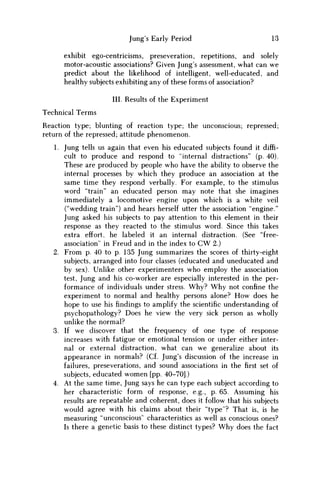 Jung's Early Period 13
exhibit ego-centricisms, preseveration, repetitions, and solely
motor-acoustic associations? Given Jung's assessment, what can w e
predict about the likelihood of intelligent, well-educated, and
healthy subjects exhibiting any of these forms of association?
III. Results of the Experiment
Technical Terms
Reaction type; blunting of reaction type; the unconscious; repressed;
return of the repressed; attitude phenomenon.
1. Jung tells us again that even his educated subjects found it diffi-
cult to produce and respond to "internal distractions" (p. 40).
These are produced by people w h o have the ability to observe the
internal processes by which they produce an association at the
same time they respond verbally. For example, to the stimulus
word "train" an educated person may note that she imagines
immediately a locomotive engine upon which is a white veil
("wedding train") and hears herself utter the association "engine."
Jung asked his subjects to pay attention to this element in their
response as they reacted to the stimulus word. Since this takes
extra effort, he labeled it an internal distraction. (See "free-
association" in Freud and in the index to C W 2.)
2. From p. 40 to p. 135 Jung summarizes the scores of thirty-eight
subjects, arranged into four classes (educated and uneducated and
by sex). Unlike other experimenters who employ the association
test, Jung and his co-worker are especially interested in the per-
formance of individuals under stress. W h y ? W h y not confine the
experiment to normal and healthy persons alone? H o w does he
hope to use his findings to amplify the scientific understanding of
psychopathology? Does he view the very sick person as wholly
unlike the normal?
3. If w e discover that the frequency of one type of response
increases with fatigue or emotional tension or under either inter-
nal or external distraction, what can w e generalize about its
appearance in normals? (Cf. Jung's discussion of the increase in
failures, preseverations, and sound associations in thefirstset of
subjects, educated w o m e n [pp. 40-70].)
4. At the same time, Jung says he can type each subject according to
her characteristic form of response, e.g., p. 65. Assuming his
results are repeatable and coherent, does it follow that his subjects
would agree with his claims about their "type"? That is, is he
measuring "unconscious" characteristics as well as conscious ones?
Is there a genetic basis to these distinct types? W h y does the fact
 