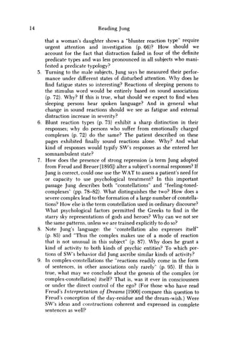14 Reading Jung
that a woman's daughter shows a "blunter reaction type" require
urgent attention and investigation (p. 66)? H o w should we
account for the fact that distraction failed in four of the definite
predicate types and was less pronounced in all subjects w h o mani-
fested a predicate typology?
5. Turning to the male subjects, Jung says he measured their perfor-
mance under different states of disturbed attention. W h y does he
find fatigue states so interesting? Reactions of sleeping persons to
the stimulus word would be entirely based on sound associations
(p. 72). W h y ? If this is true, what should w e expect to find when
sleeping persons hear spoken language? And in general what
change in sound reactions should w e see as fatigue and external
distraction increase in severity?
6. Blunt reaction types (p. 73) exhibit a sharp distinction in their
responses; why do persons who suffer from emotionally charged
complexes (p. 72) do the same? The patient described on these
pages exhibited finally sound reactions alone. W h y ? And what
kind of responses would typify SW's responses as she entered her
somnambulent state?
7. H o w does the presence of strong repression (a term Jung adopted
from Freud and Breuer [1895]) alter a subject's normal responses? If
Jung is correct, could one use the W A T to assess a patient's need for
or capacity to use psychological treatment? In this important
passage Jung describes both "constellations" and "feeling-toned-
complexes" (pp. 78-82). What distinguishes the two? H o w does a
severe complex lead to the formation of a large number of constella-
tions? H o w else is the term constellation used in ordinary discourse?
What psychological factors permitted the Greeks to find in the
starry sky representations of gods and heroes? W h y can w e not see
the same patterns, unless w e are trained explicitly to do so?
8. Note Jung's language: the "constellation also expresses itself"
(p. 83) and "Thus the complex makes use of a mode of reaction
that is not unusual in this subject" (p. 87). W h y does he grant a
kind of activity to both kinds of psychic entities? To which por-
tions of SW's behavior did Jung ascribe similar kinds of activity?
9. In complex-constellations the "reactions readily come in the form
of sentences, in other associations only rarely" (p. 95). If this is
true, what may w e conclude about the genesis of the complex (or
complex-constellation) itself? That is, was it ever in consciousness
or under the direct control of the ego? (For those w h o have read
Freud's Interpretation of Dreams [1900] compare this question to
Freud's conception of the day-residue and the dream-wish.) Were
SW's ideas and constructions coherent and expressed in complete
sentences as well?
 