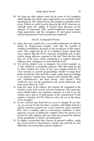 Jung's Early Period 15
10. Yet Jung says that subjects need not be aware of the complexes
which emerge and which, upon examination, are revealed in their
associations (p. 101). Hence he says the complex is typically uncon-
scious. If this is so, and if it can be shown by the W A T , what may w e
conclude about the validity of Freud's basic theorems on the
ubiquity of repression? W h y would lengthened reaction times,
clang associations, and the emergence of non-typical reactions
indicate the presence of such unconscious complexes?
Part IV. Uneducated Women
11. Jung's first case, number 24, is an excellent illustration of what he
means by feeling-toned complex. Note that the number of
complex-constellations decreases in the second part of the experi-
ment. W h y might this be so? Is it related to Jung's claims that
naive subjects find the W A T extremely stimulating and, at first,
exhibit strong affective responses to the test? Does the fact that
they are of the lower classes responding to a superior physician
influence their willingness to reveal themselves too?
12. Not all his subjects were so dramatic; his second example, on
p. 108, exhibited a remarkable calmness. W h y does Jung say she
in effect masked the extent of her own complex-reactions? To
what concepts in current ego-psychology should w e assign these
kinds of masking0 W h y does this woman, w h o m Jung says belongs
to an objective reaction-type, respond with concepts like "good,"
and "well-behaved"? Are these merely "strict morals"? W h y
would she carry out the experiment with "great enthusiasm" and
make great efforts (p. 112)?
13. Jung says some of his subjects, like number 26, responded to the
stimulus words with reveries and rich daydreams. This particular
nurse exhibits both in her dramatic responses. Is it fair to say she
exhibits also a split or twofold quality in her consciousness? Is this
similar to elements of CW's behavior when she was in the throes
of her struggles?
14. Is one's reaction type fixed forever, never to change? If yes, how
can w e account for the fact that a complex well hidden behind a
popular quotation permits one to give relatively quick reactions?
H o w does a complete split in consciousness contribute to these
apparent successes in hiding the complex? Does this permit us to
account for SW's glibness and ease when she assumed the identity
of her grandfather or Ulrich von Gerbenstein?
15. If religion incorporates basic themes of personal conflicts, ought
the devout person to demonstrate a similar ease and lack of overt
difficulties concerning these typical complexes?
 