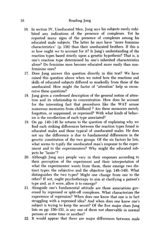 16 Reading Jung
16. In section IV, Uneducated Men, Jung says his subjects rarely exhi-
bited any indications of the presence of complexes. Yet he
reported many signs of the presence of complexes among his
educated male subjects. The latter he says have "more feminine
characteristics" (p. 136) than their uneducated brothers. If this is
so how ought w e to account for it? Is Jung's understanding of the
reaction types based strictly upon a genetic hypothesis? That is, is
one's reaction type determined by one's inherited characteristics
alone? D o feminine m e n become educated more easily than non-
feminine ones?
17. Does Jung answer this question directly in this text? W e have
raised this question above when w e noted how the reactions and
skills of educated subjects differed so markedly from those of the
uneducated. H o w might the factor of "attention" help us recon-
ceive these questions?
18. Jung gives a condensed description of the general notion of atten-
tion and its relationship to concentration. H o w does he account
for the interesting fact that procedures like the W A T arouse
numerous memories from childhood ? Are these memories merely
forgotten, or suppressed, or repressed? With what kinds of behav-
ior is the recollection of each type associated?
19. O n pp. 140-146 he returns to the question of explaining why we
find such striking differences between the reaction types found in
educated males and those typical of uneducated males. H e does
not say the difference is due to fundamental differences in the
genetic constitution of the two groups. Of the six factors he lists,
what seems to typify the uneducated man's response to the exper-
iment and to the experimenters? W h y might the educated sub-
jects be "lazier"?
20. Although Jung says people vary in their responses according to
their perception of the experiment and their interpretation of
what the experimenter wants from them, there emerge two dis-
tinct types: the subjective and the objective (pp. 148-149). What
distinguishes the two types? Might one change from one to the
other? If not, ought psychotherapy to aim at clarifying a patient's
type and, as it were, allow it to emerge?
21. Alongside one's fundamental attitude are those associations gov-
erned by repressed or split-off complexes. What characterizes the
experience of repression? W h e n does one know that one is in fact
struggling with a repressed idea? And when does one know one's
subject is trying to keep the secret? Of the five major clues Jung
lists on pp. 150-151, is any one of them not observable in normal
persons at some time or another?
22. It would appear that there are major differences between male
 