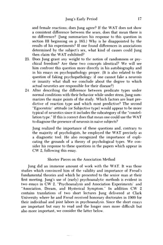 Jung's Early Period 17
and female reactions; does Jung agree? If the WAT does not show
a consistent difference between the sexes, does that mean there is
no difference? (Jung summarizes his response to this question in
section III beginning on p. 163.) W h y is he disappointed by the
results of his experiments? If one found differences in associations
determined by the subject's sex, what kind of causes could Jung
then claim the W A T exhibited?
23. Does Jung grant any weight to the notion of randomness or psy-
chical freedom? Are these two concepts identical? W e will see
him confront this question more directly in his autobiography and
in his essays on psychopathology proper. (It is also related to the
question of faking psychopathology: if one cannot fake a neurosis
or insanity what shall w e conclude about the degree to which
actual neurotics are responsible for their disease?)
24. After describing the difference between predicate types under
normal conditions with their behavior while under stress, Jung sum-
marizes the major points of the study. Which factors are least pre-
dictive of reaction type and which most predictive? The second
"Egocentric' attitude (or Subjective type) would appear to be more
typical of neurotics since it includes the subcategory of the "constel-
lation type." If this is correct does that mean one could use the W A T
to diagnose the presence of neurosis in naive subjects?
Jung realized the importance of these questions and, contrary to
the majority of psychologists, he employed the W A T precisely as
a diagnostic tool. H e also recognized the importance of expli-
cating the grounds of a theory of psychological types. W e con-
sider his response to these questions in the papers which appear in
C W 2, following this essay.
Shorter Pieces on the Association Method
Jung did an immense amount of work with the WAT. It was those
studies which convinced him of the validity and importance of Freud's
fundamental theories and which he presented to the senior m a n at their
first meeting. Jung's use of (early) psychoanalytic methods is evident in
two essays in C W 2, "Psychoanalysis and Association Experiments' and
"Association, Dream, and Hysterical Symptom." In addition C W 2
contains translations of two short lectures Jung delivered at Clark
University where he and Freud received honorary doctorates in 1909 for
their individual and joint labors in psychoanalysis. Since the short essays
are important but easy to read and the longer ones more difficult but
also more important, w e consider the latter below.
 