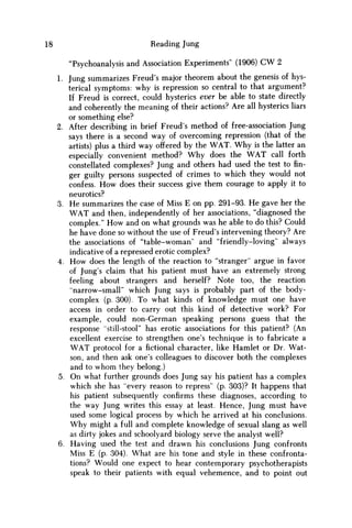18 Reading Jung
"Psychoanalysis and Association Experiments" (1906) CW 2
1. Jung summarizes Freud's major theorem about the genesis of hys-
terical symptoms: why is repression so central to that argument?
If Freud is correct, could hysterics ever be able to state directly
and coherently the meaning of their actions? Are all hysterics liars
or something else?
2. After describing in brief Freud's method of free-association Jung
says there is a second way of overcoming repression (that of the
artists) plus a third way offered by the W A T . W h y is the latter an
especially convenient method? W h y does the W A T call forth
constellated complexes? Jung and others had used the test to fin-
ger guilty persons suspected of crimes to which they would not
confess. H o w does their success give them courage to apply it to
neurotics?
3. H e summarizes the case of Miss E on pp. 291-93. H e gave her the
W A T and then, independently of her associations, "diagnosed the
complex." H o w and on what grounds was he able to do this? Could
he have done so without the use of Freud's intervening theory? Are
the associations of "table-woman" and "friendly-loving" always
indicative of a repressed erotic complex?
4. H o w does the length of the reaction to "stranger" argue in favor
of Jung's claim that his patient must have an extremely strong
feeling about strangers and herself? Note too, the reaction
"narrow-small" which Jung says is probably part of the body-
complex (p. 300). To what kinds of knowledge must one have
access in order to carry out this kind of detective work? For
example, could non-German speaking persons guess that the
response "still-stool" has erotic associations for this patient? (An
excellent exercise to strengthen one's technique is to fabricate a
W A T protocol for afictionalcharacter, like Hamlet or Dr. Wat-
son, and then ask one's colleagues to discover both the complexes
and to w h o m they belong.)
5. O n what further grounds does Jung say his patient has a complex
which she has "every reason to repress" (p. 303)? It happens that
his patient subsequently confirms these diagnoses, according to
the way Jung writes this essay at least. Hence, Jung must have
used some logical process by which he arrived at his conclusions.
W h y might a full and complete knowledge of sexual slang as well
as dirty jokes and schoolyard biology serve the analyst well?
6. Having used the test and drawn his conclusions Jung confronts
Miss E (p. 304). What are his tone and style in these confronta-
tions? Would one expect to hear contemporary psychotherapists
speak to their patients with equal vehemence, and to point out
 