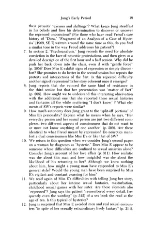 Jung's Early Period 19
their patients' "excuses and shiftings"? What keeps Jung steadfast
in his beliefs and fires his determination to discover or uncover
the repressed unconscious? (For those who have read Freud's case
history of "Dora," "Fragment of an Analysis of a Case of Hyste-
ria" [1909, SE 7] written around the same time as this, do you find
a similar tone in the way Freud addresses his patient?)
7. In section 2, "Psychoanalysis," Jung records the need for absolute
conviction in the face of neurotic protestations, and then gives us a
detailed description of thefirsthour and a half session. W h y did he
push her back down into the chair, even if with "gentle force"
(p. 305)? Does Miss E exhibit signs of repression or simply discom-
fort? She promises to do better in the second session but repeats the
protests and interjections of thefirst.Is this repeated difficulty
another sign of repression? Is her story coherent once it emerges?
8. Jung reports that she evinced the same kind of resistance in
the third session but that her presentation was "matter of fact"
(p. 308). H o w ought w e to understand this interesting observation
with the additional one that she reported these sexual histories
and fantasies all the while muttering "I don't know ? What ele-
ments of SW's reports were similar?
9. H o w much autonomy does Jung grant to the "split-off portions" of
Miss E's personality? Explain what he means when he says, "Her
everyday person and her sexual person are just two different com-
plexes, two different aspects of consciousness that do not want to
or must not know anything of one another' (p. 309). Are these
identical to what Freud meant by repression? D o neurotics mani-
fest a dual consciousness like Miss E s or like that of S W ?
10. W e return to this question when w e consider Jung's second paper
on a w o m a n he diagnoses as "hysteric." Does Miss E appear to be
someone whose difficulties are confined to sexual anxieties alone?
Consider Jung's account of her love affair (p. 311). H o w realistic
was she about this m a n and how insightful was she about the
likelihood of his returning to her? Although w e know nothing
about him, how might a young m a n have responded to Miss E s
general style? Would the young m a n have been surprised by Miss
E's vigilant and constant yearning for him?
11. W e read again of Miss E's difficulties with telling Jung her story,
particularly about her intense sexual fantasies, masturbation,
childhood sexual games with her sister. Are these elements also
"repressed"? Jung says the patient "remembered every detail, fre-
quently even the wording" (p. 312) of a sex book she read at the
age of ten. Is this typical of hysterics?
12. Jung is surprised that Miss E avoided m e n and real sexual encoun-
ters "in spite of her sexually extraordinary lively fantasy" (p. 314).
 