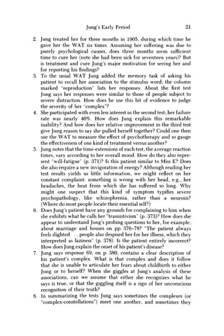 Jung's Early Period 21
2. Jung treated her for three months in 1905, during which time he
gave her the W A T six times. Assuming her suffering was due to
purely psychological causes, does three months seem sufficient
time to cure her (note she had been sick for seventeen years)? But
is treatment and cure Jung's major motivation for seeing her and
for reporting his findings?
3. To the usual W A T Jung added the memory task of asking his
patient to recall her association to the stimulus word; the column
marked "reproduction" lists her responses. About the first test
Jung says her responses were similar to those of people subject to
severe distraction. H o w does he use this bit of evidence to judge
the severity of her "complex"?
4. She participated with even less interest in the second test; her failure
rate was nearly 40%. H o w does Jung explain this remarkable
inability? And how does her relative improvement in the third test
give Jung reason to say she pulled herself together? Could one then
use the W A T to measure the effect of psychotherapy and so gauge
the effectiveness of one kind of treatment versus another?
5. Jung notes that the time-extensions of each test, the average reaction
times, vary according to her overall mood. H o w do they also repre-
sent "will-fatigue" (p. 371)? Is this patient similar to Miss E? Does
she also require a new invigoration of energy? Although reading her
test results yields us little information, w e might reflect on her
constant complaint: something is wrong with her head, e.g., her
headaches, the heat from which she has suffered so long. W h y
might one suspect that this kind of symptom typifies severe
psychopathology, like schizophrenia, rather than a neurosis?
(Where do most people locate their essential self?)
6. Does Jung's patient have any grounds for complaining to him when
she exhibits what he calls her "transistivism" (p. 373)? H o w does she
appear to understand Jung's probing questions to her, for example,
about marriage and houses on pp. 376-78? "The patient always
feels slighted . . people also despised her for her illness, which they
interpreted as laziness" (p. 378). Is the patient entirely incorrect?
H o w does Jung explain the onset of his patient's disease?
7. Jung says response 69, on p. 380, contains a clear description of
his patient's complex. What is that complex and does it follow
that she is unable to articulate her fears about childbirth to either
Jung or to herself? W h e n she giggles at Jung's analysis of these
associations, can w e assume that either she recognizes what he
says is true, or that the giggling itself is a sign of her unconscious
recognition of their truth?
8. In summarizing the tests Jung says sometimes the complexes (or
"complex-constellations") meet one another, and sometimes they
 