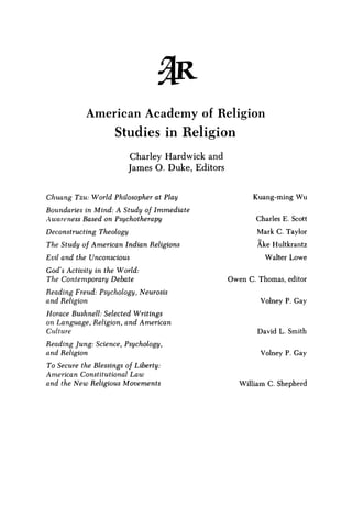 % R
A m e r i c a n A c a d e m y of Religion
S t u d i e s in R e l i g i o n
Charley Hardwick and
James O. Duke, Editors
Chuang Tzu: World Philosopher at Play
Boundaries in Mind: A Study of Immediate
Awareness Based on Psychotherapy
Deconstructing Theology
The Study of American Indian Religions
Evil and the Unconscious
God's Activity in the World:
The Contemporary Debate
Reading Freud: Psychology, Neurosis
and Religion
Horace Bushnell: Selected Writings
on Language, Religion, and American
Culture
Reading Jung: Science, Psychology,
and Religion
To Secure the Blessings of Liberty:
American Constitutional Law
and the N e w Religious Movements
Kuang-ming W u
Charles E. Scott
Mark C. Taylor
Ake Hultkrantz
Walter Lowe
Owen C. Thomas, editor
Volney P. Gay
David L. Smith
Volney P. Gay
William C. Shepherd
 