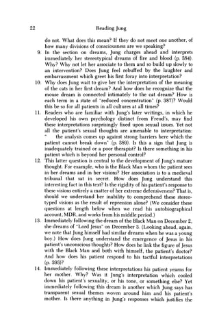 22 Reading Jung
do not. What does this mean? If they do not meet one another, of
how many divisions of consciousness are w e speaking?
9. In the section on dreams, Jung charges ahead and interprets
immediately her stereotypical dreams of fire and blood (p. 384).
W h y ? W h y not let her associate to them and so build up slowly to
an intervention? Does Jung feel rebuffed by the laughter and
embarrassment which greet hisfirstforay into interpretation?
10. W h y does Jung wait to give her the interpretation of the meaning
of the cats in herfirstdream? And how does he recognize that the
mouse dream is connected intimately to the cat dream? H o w is
each term in a state of "reduced concentration" (p. 387)? Would
this be so for all patients in all cultures at all times?
11. Readers who are familiar with Jung's later writings, in which he
developed his own psychology distinct from Freud's, may find
these interpretations surprisingly fixed upon sexual issues. Yet not
all the patient's sexual thoughts are amenable to interpretation:
the analysis comes up against strong barriers here which the
patient cannot break down" (p. 389). Is this a sign that Jung is
inadequately trained or a poor therapist? Is there something in his
patient which is beyond her personal control?
12. This latter question is central to the development of Jung's mature
thought. For example, who is the Black M a n w h o m the patient sees
in her dreams and in her visions? Her association is to a medieval
tribunal that sat in secret. H o w does Jung understand this
interesting fact in this text? Is the rigidity of his patient's response to
these visions entirely a matter of her extreme defensiveness? That is,
should w e understand her inability to comprehend these stereo-
typed visions as the result of repression alone? (We consider these
questions at length below when w e read his autobiographical
account, M D R , and works from his middle period.)
13. Immediately following the dream of the Black M a n on December 2,
she dreams of "Lord Jesus" on December 3. (Looking ahead, again,
w e note that Jung himself had similar dreams when he was a young
boy.) H o w does Jung understand the emergence of Jesus in his
patient's unconscious thoughts? H o w does he link thefigureof Jesus
with the Black M a n and both with himself, the patient's doctor?
And how does his patient respond to his tactful interpretations
(p. 393)?
14. Immediately following these interpretations his patient yearns for
her mother. W h y ? W a s it Jung's interpretation which cooled
down his patient's sexuality, or his tone, or something else? Yet
immediately following this dream is another which Jung says has
transparent sexual themes woven around him and his patient's
mother. Is there anything in Jung's responses which justifies the
 