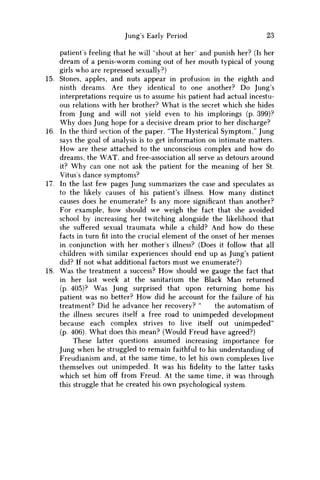 Jung's Early Period 23
patient's feeling that he will "shout at her" and punish her? (Is her
dream of a penis-worm coming out of her mouth typical of young
girls who are repressed sexually?)
15. Stones, apples, and nuts appear in profusion in the eighth and
ninth dreams. Are they identical to one another? D o Jung's
interpretations require us to assume his patient had actual incestu-
ous relations with her brother? What is the secret which she hides
from Jung and will not yield even to his implorings (p. 399)?
W h y does Jung hope for a decisive dream prior to her discharge?
16. In the third section of the paper, "The Hysterical Symptom," Jung
says the goal of analysis is to get information on intimate matters.
H o w are these attached to the unconscious complex and how do
dreams, the W A T , and free-association all serve as detours around
it? W h y can one not ask the patient for the meaning of her St.
Vitus's dance symptoms?
17. In the last few pages Jung summarizes the case and speculates as
to the likely causes of his patient's illness. H o w many distinct
causes does he enumerate? Is any more significant than another?
For example, how should we weigh the fact that she avoided
school by increasing her twitching alongside the likelihood that
she suffered sexual traumata while a child? And how do these
facts in turnfitinto the crucial element of the onset of her menses
in conjunction with her mother's illness? (Does it follow that all
children with similar experiences should end up as Jung's patient
did? If not what additional factors must we enumerate?)
18. W a s the treatment a success? H o w should we gauge the fact that
in her last week at the sanitarium the Black M a n returned
(p. 405)? W a s Jung surprised that upon returning home his
patient was no better? H o w did he account for the failure of his
treatment? Did he advance her recovery? " the automatism of
the illness secures itself a free road to unimpeded development
because each complex strives to live itself out unimpeded"
(p. 406). What does this mean? (Would Freud have agreed?)
These latter questions assumed increasing importance for
Jung when he struggled to remain faithful to his understanding of
Freudianism and, at the same time, to let his own complexes live
themselves out unimpeded. It was hisfidelityto the latter tasks
which set him off from Freud. At the same time, it was through
this struggle that he created his own psychological system.
 
