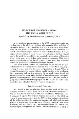 II
SYMBOLS OF TRANSFORMATION:
T H E BREAK WITH FREUD
Symbols of Transformation (1911/12) C W 5
In moving from an examination of the W A T essays to this major text
we have put to the side Jung's study on schizophrenia, The Psychology of
Dementia Praecox (1907) published in C W 3. It was and is a significant
work. In fact, it was the text which brought him to Freud's attention and
which formed the strongest element in their initial relationship. Its major
arguments are similar to those w e have seen already in the two clinical
essays discussed above. All three are essentially applications of Freudian
theory to the study of borderline and schizophrenic patients. While Jung's
conceptions do not mirror Freud exactly, at that time they remained
within the general domain of classical analytic doctrine.
This is not true of Symbols of Transformation, an essay on the pub-
lished fantasies of an anonymous American, Miss Miller. W h e n Jung began
writing it he saw himself a defender and proponent of Freud. W h e n he
finished he realized the book would cost him his standing in the psychoana-
lytic movement and his right to retain the mystical sonship Freud had
offered him. Of his many books, Symbols of Transformation is perhaps his
greatest, his most personal, and his most provocative. First-time readers of
Jung m a y wish to read both the epilogue, pp. 441-44, and the Miller fanta-
sies before they set sail on the seas of Jung's investigations.
Introductions and Forewords
As I noted in my introduction, Jung rewrote much of this work
when he revised it in 1950. Since the C W text is the official version and
the one most readily available, I refer to it consistently. At the same time
I compare it against the original English translation of the 1912 text
where it seems appropriate. Also, the C W version contains a translation
of the Miller fantasies, the length and substance of which pale in com-
parison to Jungs comments upon them. (See the appendix, "The Miller
Fantasies," in C W 5, pp. 447-62.) As w e shall soon see, the German title,
Wandlungen und Symbole der Libido, "Transformations and Symbols of
 