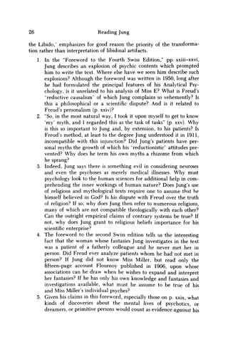 26 Reading Jung
the Libido,'' emphasizes for good reason the priority of the transforma-
tion rather than interpretation of libidinal artifacts.
1. In the "Foreword to the Fourth Swiss Edition," pp. xxiii-xxvi,
Jung describes an explosion of psychic contents which prompted
him to write the text. Where else have w e seen him describe such
explosions? Although the foreword was written in 1950, long after
he had formulated the principal features of his Analytical Psy-
chology, is it unrelated to his analysis of Miss E? What is Freud's
"reductive causalism" of which Jung complains so vehemently? Is
this a philosophical or a scientific dispute? And is it related to
Freud's personalism (p. xxiv)?
2. "So, in the most natural way, I took it upon myself to get to know
'my' myth, and I regarded this as the task of tasks" (p. xxv). W h y
is this so important to Jung and, by extension, to his patients? Is
Freud's method, at least to the degree Jung understood it in 1911,
incompatible with this injunction? Did Jung's patients have per-
sonal myths the growth of which his "reductionistic" attitudes pre-
vented? W h y does he term his own myths a rhizome from which
he sprang?
3. Indeed, Jung says there is something evil in considering neuroses
and even the psychoses as merely medical illnesses. W h y must
psychology look to the human sciences for additional help in com-
prehending the inner workings of human nature? Does Jung's use
of religious and mythological texts require one to assume that he
himself believed in God? Is his dispute with Freud over the truth
of religion? If so, why does Jung then refer to numerous religions,
many of which are not compatible theologically with each other?
Can the outright empirical claims of contrary systems be true? If
not, why does Jung grant to religious beliefs importance for his
scientific enterprise?
4. The foreword to the second Swiss edition tells us the interesting
fact that the w o m a n whose fantasies Jung investigates in the text
was a patient of a fatherly colleague and he never met her in
person. Did Freud ever analyze patients w h o m he had not met in
person? If Jung did not know Miss Miller, but read only the
fifteen-page account Flournoy published in 1906, upon whose
associations can he draw when he wishes to expand and interpret
her fantasies? If he has only his own knowledge and fantasies and
investigations available, what must he assume to be true of his
and Miss Miller's individual psyches?
5. Given his claims in this foreword, especially those on p. xxix, what
kinds of discoveries about the mental lives of psychotics, or
dreamers, or primitive persons would count as evidence against his
 