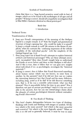 Symbols of Transformation 27
claim that there is a "long buried primitive mind with its host of
images, which are to be found in the mythologies of all ages and all
peoples"? If Jung is correct, should all sympathetic investigators find
in Miss Millers fantasies identical mythical prototypes?
Book One
I. Introduction
Technical Terms
Transformation of libido.
6. Jung says Freud's interpretation of the meaning of the Oedipus
legend is a simple remark. Is it? Note the length and grammatical
structure of Jung's opening line: why would he make it so grand?
Is Jung's a simple remark as well? H e returns to the theme of sim-
plicity when he contrasts the confusing impression of the infinite
variability of the individual psyche" with the simplicity of the
Oedipal legend (pp. 3-4).
7. Does Jung reject out of hand Freud's attempts to explain historical
artifacts and historical personages? W h y are these attempts neces-
sarily incomplete? H o w does Freud's insight help us understand
the Greeks as never before and show us that Oedipus is still alive?
And if this is true, does it follow that we can gain new insights
about individuals if we, as psychologists, investigate the "historical
materials"?
8. If Jung is correct, does it follow that Freud discovered something
about human nature which was not known, in some form or
another, by the ancients? And if he did not, how can w e explain
the interesting historical fact that Freud and his many followers,
including Jung, acted as if he did? If he did discover something
new, that is, if his was a scientific achievement, what was that
element? W a s it unavailable before his time in any guise? W a s it
therefore not part of ancient psychology? And if it was not avail-
able to the ancients, how far can one extend Jung's claims about
the ubiquity of certain psychological elements without contradict-
ing Freud's discoveries?
II. Two Kinds of Thinking
9. This brief chapter distinguishes between two types of thinking:
thinking with words and thinking with images or symbols. Of the
two which is the more ancient? And which is the more powerful
and evocative? Yet which is the more logically astute? "When an
idea is so old and so generally believed, it must be true in some
 