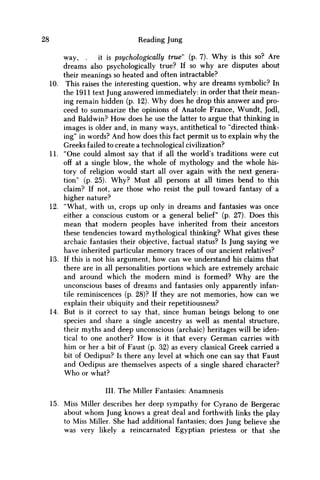 28 Reading Jung
way, . it is psychologically true' (p. 7). Why is this so? Are
dreams also psychologically true? If so why are disputes about
their meanings so heated and often intractable?
10. This raises the interesting question, why are dreams symbolic? In
the 1911 text Jung answered immediately: in order that their mean-
ing remain hidden (p. 12). W h y does he drop this answer and pro-
ceed to summarize the opinions of Anatole France, Wundt, Jodl,
and Baldwin? H o w does he use the latter to argue that thinking in
images is older and, in many ways, antithetical to "directed think-
ing" in words? And how does this fact permit us to explain why the
Greeks failed to create a technological civilization?
11. "One could almost say that if all the world's traditions were cut
off at a single blow, the whole of mythology and the whole his-
tory of religion would start all over again with the next genera-
tion" (p. 25). W h y ? Must all persons at all times bend to this
claim? If not, are those who resist the pull toward fantasy of a
higher nature?
12. "What, with us, crops up only in dreams and fantasies was once
either a conscious custom or a general belief" (p. 27). Does this
mean that modern peoples have inherited from their ancestors
these tendencies toward mythological thinking? What gives these
archaic fantasies their objective, factual status? Is Jung saying we
have inherited particular memory traces of our ancient relatives?
13. If this is not his argument, how can w e understand his claims that
there are in all personalities portions which are extremely archaic
and around which the modern mind is formed? W h y are the
unconscious bases of dreams and fantasies only apparently infan-
tile reminiscences (p. 28)? If they are not memories, how can we
explain their ubiquity and their repetitiousness?
14. But is it correct to say that, since human beings belong to one
species and share a single ancestry as well as mental structure,
their myths and deep unconscious (archaic) heritages will be iden-
tical to one another? H o w is it that every German carries with
him or her a bit of Faust (p. 32) as every classical Greek carried a
bit of Oedipus? Is there any level at which one can say that Faust
and Oedipus are themselves aspects of a single shared character?
W h o or what?
III. The Miller Fantasies: Anamnesis
15. Miss Miller describes her deep sympathy for Cyrano de Bergerac
about w h o m Jung knows a great deal and forthwith links the play
to Miss Miller. She had additional fantasies; does Jung believe she
was very likely a reincarnated Egyptian priestess or that she
 