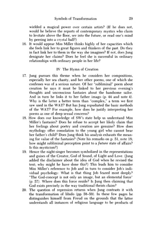 Symbols of Transformation 29
wielded a magical power over certain artists? (If he does not,
would he believe the reports of contemporary mystics who claim
to levitate above thefloor,see into the future, or read one's mind
by peering into a crystal ball?)
16. It would appear Miss Miller thinks highly of her capacities which
she feels link her to greatfiguresand thinkers of the past. D o they
in fact link her to them in the way she imagines? If not, does Jung
denigrate her claims? Does he feel she is successful in ordinary
relationships with ordinary people in her life?
IV The Hymn of Creation
17. Jung pursues this theme when he considers her compositions,
especially her sea chanty, and her other poems, one of which she
confesses was of a serious nature. Of her "subliminal" poem about
creation he says it must be linked to her previous evening's
thoughts and unconscious fantasies about the handsome sailor.
And in turn he links it to her father imago (p. 44 and note 4).
W h y is the latter a better term than "complex," a term w e first
saw used in the W A T ? But has Jung repudiated the basic methods
of the W A T ? For example, how does he justify interpreting her
poems as one of deep sexual concerns?
18. H o w does our knowledge of SW's state help us understand Miss
Miller's fantasies? Does he refuse to accept her likely claim that
her feelings about poetry and creation are genuine? H o w does
mythology offer consolation to the young girl who cannot bear
her father's child? Does Jung think his analysis exhausts the mean-
ing for value of the fantasies? (Note his remarks on p. 51, note 18;
how might subliminal perception point to a future state of affairs?
Is this mysticism?)
19. Hence the night-singer becomes symbolized in the representations
and guises of the Creator, God of Sound, of Light and Love. (Jung
added the disclaimer about the idea of God when he revised the
text; why might he have done this?) This leads him to consider
Miss Miller's reference to Job and in turn to consider Job's indi-
vidual psychology: What is that thing Job feared most deeply?
"The God-concept is not only an image, but an elemental force"
(p. 57). Where does this force reside? Is Jung then claiming that
God exists precisely in the way traditional theists claim?
20. The question of repression returns when Jung contrasts it with
the transformation of libido (pp. 58-59). In these few pages he
distinguishes himself from Freud on the grounds that the latter
understands all instances of religious language to be products of
 