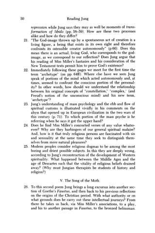 30 Reading Jung
repression while Jung says they may as well be moments of trans-
formation of libido (pp. 58-59). H o w are these two processes
alike and how do they differ?
21. "The God-image thrown up by a spontaneous act of creation is a
living figure, a being that exists in its own right and therefore
confronts its ostensible creator autonomously" (p.60). Does this
mean there is an actual, living God, who corresponds to the god-
image, as we correspond to our reflection? Does Jung argue that
his reading of Miss Miller's fantasies and his consideration of the
N e w Testament texts permit him to prove God's existence?
22. Immediately following these pages w e meet for thefirsttime the
term "archetype" (on pp. 64ff). Where else have w e seen Jung
speak of portions of the mind which acted autonomously and, at
times, seemed to confront the conscious portion of the personal-
ity? In other words, how should w e understand the relationship
between his original concepts of "constellation," "complex,' (and
Freud's notion of the unconscious mind) and his new term,
"archetype"?
23. Jung's understanding of mass psychology and the ebb and flow of
spiritual customs is illustrated vividly in his comments on the
abyss that opened up in European civilization in the two wars of
this century (p. 71). To which portion of the mass psyche is he
referring when he says it got the upper hand?
24. Does he find Miss Miller's concocted verses of any value whatso-
ever? W h y are they harbingers of our general spiritual malaise?
And, how is it that truly religious persons are fascinated with sin
and sensuality at the same time they seek to distinguish them-
selves from mere natural pleasures?
25. Modern peoples consider religious dogmas to be among the most
boring and driest possible subjects. In this they are deeply wrong,
according to Jung's reconstruction of the development of Western
spirituality. What happened between the Middle Ages and the
age of Descartes such that the vitality of religious beliefs drained
away? (Why must Jungian therapists be students of history and
religion?)
V. The Song of the Moth
26. To this second poem Jung brings a long excursus into another sec-
tion of Goethe's Faustus, and then back to his previous reflections
on the origins of the Christian period. With what authority or on
what grounds does he carry out these intellectual journeys? From
there he takes us back, via Miss Miller's associations, to a play,
and his to another passage in Faustus, to the bronzed helmsman.
 